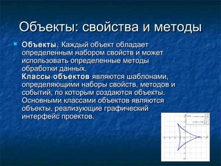 Объекты: свойства и методыОбъекты: свойства и методы
 Объекты.Объекты. Каждый объект обладаетКаждый объект обладает
определенным набором свойств и можетопределенным набором свойств и может
использовать определенные методыиспользовать определенные методы
обработки данных.обработки данных.
Классы объектовКлассы объектов являются шаблонами,являются шаблонами,
определяющими наборы свойств, методов иопределяющими наборы свойств, методов и
событий, по которым создаются объекты.событий, по которым создаются объекты.
Основными классами объектов являютсяОсновными классами объектов являются
объекты, реализующие графическийобъекты, реализующие графический
интерфейс проектов.интерфейс проектов.
 