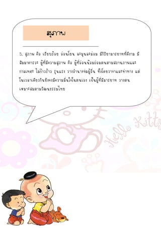 5. สุภาพ คือ เรียบร้อย อ่อนโยน ละมุนละม่อม มีกิริยามารยาทที่ดีงาม มี
สัมมาคารวะ ผู้ที่มีความสุภาพ คือ ผู้ที่อ่อนน้อมถ่อมตนตามสถานภาพและ
กาลเทศะ ไม่ก้าวร้าว รุนแรง วางอานาจข่มผู้อื่น ทั้งโดยวาจาและท่าทาง แต่
ในเวลาเดียวกันยังคงมีความมั่นใจในตนเอง เป็นผู้ที่มีมารยาท วางตน
เหมาะสมตามวัฒนธรรมไทย
สุภาพ
 