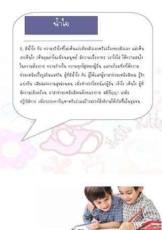 8. มีน้าใจ คือ ความจริงใจที่ไม่เห็นแก่เพียงตัวเองหรือเรื่องของตัวเอง แต่เห็น
อกเห็นใจ เห็นคุณค่าในเพื่อนมนุษย์ มีความเอื้ออาทร เอาใจใส่ ให้ความสนใจ
ในความต้องการ ความจาเป็น ความทุกข์สุขของผู้อื่น และพร้อมที่จะให้ความ
ช่วยเหลือเกื้อกูลกันและกัน ผู้ที่มีน้าใจ คือ ผู้ให้และผู้อาสาช่วยเหลือสังคม รู้จัก
แบ่งปัน เสียสละความสุขส่วนตน เพื่อทาประโยชน์แก่ผู้อื่น เข้าใจ เห็นใจ ผู้ที่
มีความเดือดร้อน อาสาช่วยเหลือสังคมด้วยแรงกาย สติปัญญา ลงมือ
ปฏิบัติการ เพื่อบรรเทาปัญหาหรือร่วมสร้างสรรค์สิ่งดีงามให้เกิดขึ้นในชุมชน
น้าใจ
 