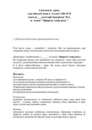 Самоаналіз уроку
з англійської мови в 2 класі СШ № 91
вчителя ___категорії Дмитрієвої М.А.
за темою " Природа і пори року "
1. Психолого-педагогічна характеристика класу:
Учні цього класу - незнайомі з вчителем. Все це враховувалось при
плануванні уроку та визначенні технологій для використання на уроці.
Даний урок є комбінованим і _______за темою «Природа і пори року».
На попередніх уроках учні працювали над лексикою з теми «Яка сьогодні
погода?», удосконалювали навички використання граматичної структури –
It is (It’s) windy/cold/sunny… today. На цьому уроці будуть повторені
попередні, а також вивчені нові ЛО.
Цілі уроку:
Навчальна:
1) ознайомитися учнів з новими ЛО теми та закріпити їх;
2) за допомогоюiгровихмоментiв повторити, активізувати й
систематизувати лексико-граматичний матеріал за даною темою;
3) формувати навички англійської вимови, удосконалюватинавички читання,
письма, аудіювання;
4) сприятирозвиткукомунікативної компетенції.
Розвивальна:
розвивати інтелектуальні та пізнавальні здібності, увагу, уяву, різні типи
пам’яті – слухову, зорову, оперативну, тривалу; учити працювати в парі,
групі, логічно висловлювати думку.
Виховна:
виховувати культуру співбесіди, взаємоповагу, бережливе ставлення до
природи, повагу до рідного краю, викликати у дітей стійке бажання до
подальшого вивчення англійської мови та культури іншого народу.
 