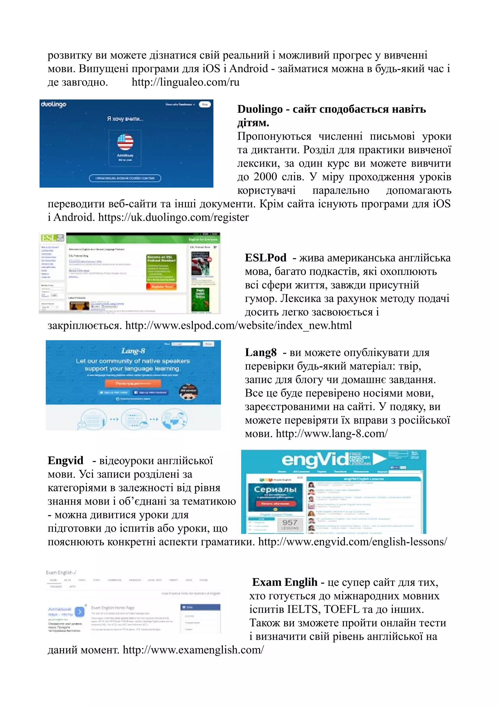 розвитку ви можете дізнатися свій реальний і можливий прогрес у вивченні
мови. Випущені програми для iOS і Android - займатися можна в будь-який час і
де завгодно. http://lingualeo.com/ru
Duolingo - сайт сподобається навіть
дітям.
Пропонуються численні письмові уроки
та диктанти. Розділ для практики вивченої
лексики, за один курс ви можете вивчити
до 2000 слів. У міру проходження уроків
користувачі паралельно допомагають
переводити веб-сайти та інші документи. Крім сайта існують програми для iOS
і Android. https://uk.duolingo.com/register
ESLPod - жива американська англійська
мова, багато подкастів, які охоплюють
всі сфери життя, завжди присутній
гумор. Лексика за рахунок методу подачі
досить легко засвоюється і
закріплюється. http://www.eslpod.com/website/index_new.html
Lang8 - ви можете опублікувати для
перевірки будь-який матеріал: твір,
запис для блогу чи домашнє завдання.
Все це буде перевірено носіями мови,
зареєстрованими на сайті. У подяку, ви
можете перевіряти їх вправи з російської
мови. http://www.lang-8.com/
Engvid - відеоуроки англійської
мови. Усі записи розділені за
категоріями в залежності від рівня
знання мови і об’єднані за тематикою
- можна дивитися уроки для
підготовки до іспитів або уроки, що
пояснюють конкретні аспекти граматики. http://www.engvid.com/english-lessons/
Exam Englih - це супер сайт для тих,
хто готується до міжнародних мовних
іспитів IELTS, TOEFL та до інших.
Також ви зможете пройти онлайн тести
і визначити свій рівень англійської на
даний момент. http://www.examenglish.com/
 