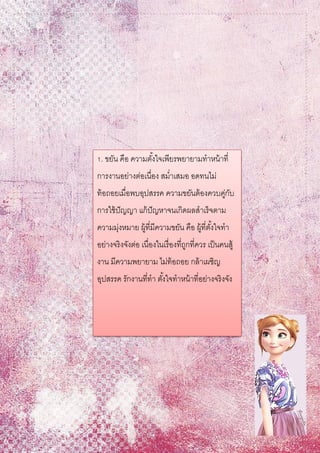 1. ขยัน คือ ความตั้งใจเพียรพยายามทาหน้าที่
การงานอย่างต่อเนื่อง สม่าเสมอ อดทนไม่
ท้อถอยเมื่อพบอุปสรรค ความขยันต้องควบคู่กับ
การใช้ปัญญา แก้ปัญหาจนเกิดผลสาเร็จตาม
ความมุ่งหมาย ผู้ที่มีความขยัน คือ ผู้ที่ตั้งใจทา
อย่างจริงจังต่อ เนื่องในเรื่องที่ถูกที่ควร เป็นคนสู้
งาน มีความพยายาม ไม่ท้อถอย กล้าเผชิญ
อุปสรรค รักงานที่ทา ตั้งใจทาหน้าที่อย่างจริงจัง
 
