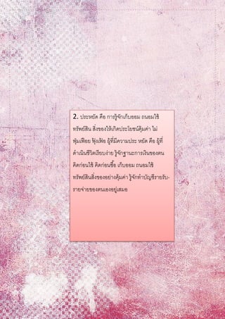 2. ประหยัด คือ การรู้จักเก็บออม ถนอมใช้
ทรัพย์สิน สิ่งของให้เกิดประโยชน์คุ้มค่า ไม่
ฟุ่มเฟือย ฟุ้ งเฟ้ อ ผู้ที่มีความประ หยัด คือ ผู้ที่
ดาเนินชีวิตเรียบง่าย รู้จักฐานะการเงินของตน
คิดก่อนใช้ คิดก่อนซื้อ เก็บออม ถนอมใช้
ทรัพย์สินสิ่งของอย่างคุ้มค่า รู้จักทาบัญชีรายรับ-
รายจ่ายของตนเองอยู่เสมอ
 