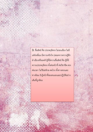 3. ซื่อสัตย์ คือ ประพฤติตรง ไม่เอนเอียง ไม่มี
เล่ห์เหลี่ยม มีความจริงใจ ปลอดจากความรู้สึก
ลาเอียงหรืออคติ ผู้ที่มีความซื่อสัตย์ คือ ผู้ที่มี
ความประพฤติตรง ทั้งต่อหน้าที่ ต่อวิชาชีพ ตรง
ต่อเวลา ไม่ใช้เล่ห์กล คดโกง ทั้งทางตรงและ
ทางอ้อม รับรู้หน้าที่ของตนเองและปฏิบัติอย่าง
เต็มที่ถูกต้อง
 