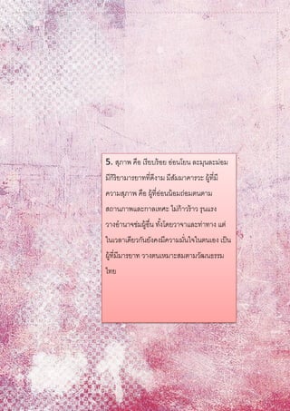 5. สุภาพ คือ เรียบร้อย อ่อนโยน ละมุนละม่อม
มีกิริยามารยาทที่ดีงาม มีสัมมาคารวะ ผู้ที่มี
ความสุภาพ คือ ผู้ที่อ่อนน้อมถ่อมตนตาม
สถานภาพและกาลเทศะ ไม่ก้าวร้าว รุนแรง
วางอานาจข่มผู้อื่น ทั้งโดยวาจาและท่าทาง แต่
ในเวลาเดียวกันยังคงมีความมั่นใจในตนเอง เป็น
ผู้ที่มีมารยาท วางตนเหมาะสมตามวัฒนธรรม
ไทย
 