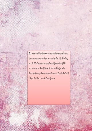 6. สะอาด คือ ปราศจากความมัวหมอง ทั้งกาย
ใจ และสภาพแวดล้อม ความผ่องใส เป็นที่เจริญ
ตา ทาให้เกิดความสบายใจแก่ผู้พบเห็น ผู้ที่มี
ความสะอาด คือ ผู้รักษาร่างกาย ที่อยู่อาศัย
สิ่งแวดล้อมถูกต้องตามสุขลักษณะ ฝึกฝนจิตใจมิ
ให้ขุ่นมัว มีความแจ่มใสอยู่เสมอ
 