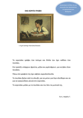Δικαιούμαι να ζήσω σε μια
κοινωνία που προστατεύει
τα προσωπικά μου
δεδομένα.ΕΝΑ ΚΟΡΙΤΣΙ ΓΡΑΦΕΙ
« A girl writing» Henriette Browne
Το κοριτσάκι γράφει ένα ποίημα και δίπλα του έχει καθίσει ένα
πουλάκι.
Στο τραπέζι υπάρχουν φρούτα, μήλα και γκρέιπφρουτ, για να φάει όταν
πεινάσει.
Πάνω στο γραφείο της έχει αφήσει αγριολούλουδα.
Το πουλάκι βγήκε από το κλουβί, για να μείνει για λίγο ελεύθερο και να
για να τραγουδήσει γλυκά στο κοριτσάκι.
Το κοριτσάκι μιλάει με το πουλάκι και του λέει τα μυστικά της.
Ίλι Χ., Νεφέλη Τ.
 