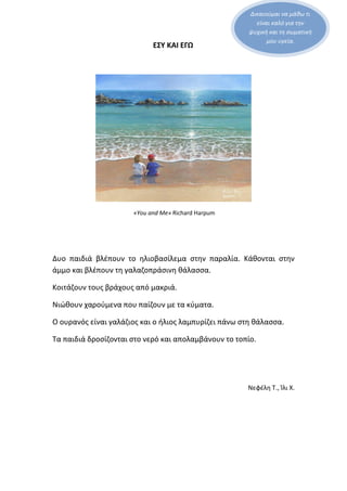 Δικαιούμαι να μάθω τι
είναι καλό για την
ψυχική και τη σωματική
μου υγεία.
ΕΣΥ ΚΑΙ ΕΓΩ
«You and Me» Richard Harpum
Δυο παιδιά βλέπουν το ηλιοβασίλεμα στην παραλία. Κάθονται στην
άμμο και βλέπουν τη γαλαζοπράσινη θάλασσα.
Κοιτάζουν τους βράχους από μακριά.
Νιώθουν χαρούμενα που παίζουν με τα κύματα.
Ο ουρανός είναι γαλάζιος και ο ήλιος λαμπυρίζει πάνω στη θάλασσα.
Τα παιδιά δροσίζονται στο νερό και απολαμβάνουν το τοπίο.
Νεφέλη Τ., Ίλι Χ.
 