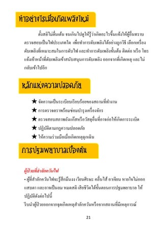 21
ตั้งสติไม่ตื่นเต้น จนเกินไปดูให้รู้ว่าเกิดอะไรขึ้นแจ้งให้ผู้อื่นทราบ
ตรวจสอบเป็นไฟประเภทใด เพื่อทาการดับเพลิงได้อย่างถูกวิธี เลือกเครื่อง
ดับเพลิงที่เหมาะสมในการดับไฟ และทาการดับเพลิงขั้นต้น ติดต่อ หรือ โทร
แจ้งเจ้าหน้าที่ดับเพลิงเข้าสนับสนุนการดับเพลิง ออกจากที่เกิดเหตุ และไม่
กลับเข้าไปอีก
★จัดความเป็นระเบียบเรียบร้อยของสถานที่ทางาน
★การตรวจตราพร้อมซ่อมบารุงเครื่องจักร
★ตรวจสอบสภาพถังแก๊สหรือวัสดุอื่นที่อาจก่อให้เกิดการระเบิด
★ปฏิบัติตามกฎความปลอดภัย
★ให้ความร่วมมือเมื่อเกิดเหตุฉุกเฉิน
ผู้ป่ วยที่สาลักควันไฟ
• ผู้ที่สาลักควันไฟจะรู้สึกมึนงง เวียนศีรษะ คลื่นไส้ อาเจียน หายใจไม่ออก
แสบตา และอาจเป็นลม หมดสติ เสียชีวิตได้ขั้นตอนการปฐมพยาบาล ให้
ปฏิบัติดังต่อไปนี้
รีบนาผู้ป่วยออกจากจุดเกิดเหตุสาลักควันหรือจากสถานที่มีเหตุการณ์
หลักแห่งความปลอดภัย
การปฐมพยาบาลเบื้องต้น
ทาอย่างไรเมื่อเกิดเพลิงไหม้
 