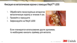 30 10,13 All Rights Reserved.© 3M
3M Marketing
1. Обработайте пескоструйным аппаратом
металлическую коронку в течение 4 сек.
2. Промойте и просушите
3. Зафиксируйте на RelyX U200
Если планируется использование других адгезивов,
то необходимо наносить праймер для металла.
ФиксациянаметаллическиекоронкиспомощьюRelyXTM U200
 