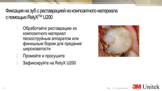 31 10,13 All Rights Reserved.© 3M
3M Marketing
Фиксацияназубсреставрациейизкомпозитногоматериала
спомощьюRelyXTM U200
1. Обработайте реставрацию из
композитного материал
пескоструйным аппаратом или
финишным бором для предания
шероховатости
2. Промойте и просушите
3. Зафиксируйте на RelyX U200
 