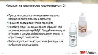 36 10,13 All Rights Reserved.© 3M
3M Marketing
 Протрите коронку при помощи ватного шарика,
избегая контакта с языком и слизистой
 Промойте водой и тщательно просушите
 Нанесите силан (кондиционер для керамики или
керамический праймер RelyXTM) и дайте высохнуть
в течение 1 минуты, избегая попадания слюны на
обработанную поверхность
 Зафиксируйте, согласно протокола фиксации для
выбранного вами адгезива
Фиксация на керамические коронки (вариант 2)
 