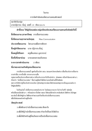 ใบงาน
การจัดทาข้อเสนอโครงงานคอมพิวเตอร์
สมาชิกในกลุ่ม
นายปฏิภาณ ชั่งภู่ เลขที่ 13 ห้อง ม.6/6
คาชี้แจง ให้ผู้เรียนแต่ละกลุ่มเขียนข้อเสนอโครงงานตามหัวข้อต่อไปนี้
ชื่อโครงงาน (ภาษาไทย) การสื่อสารมวลชน
ชื่อโครงงาน(ภาษาองักฤษ) Mass Communication
ประเภทโครงงาน โครงงานเพื่อการศึกษา
ชื่อผู้ทาโครงงาน นาย ปฏิภาณ ชั่งภู่
ชื่อครูที่ปรึกษา ครูเขื่อนทอง มูลวรรณ์
ชื่อที่ปรึกษาร่วม นายนคเรศ จอมปินทอง
ระยะเวลาดาเนินงาน 2 เดือน
ที่มาและความสาคัญของโครงงาน
การสื่อสารมวลชนนี้ พูดถึงเรื่องวิชา คณะ ของมหาวิทยาลัยต่างๆซึ่งเกี่ยวกับการสื่อสาร
การทาสื่อ การเป็นสื่อ จรรยาบรรณสื่อ
กฎหมายเกี่ยวกับการสื่อสารต่างๆเกี่ยวกับการจะไปเป็นนักข่าว นักแสดง หรือทาโฆษณาต่างๆ
เรียกว่า “นักสื่อสารมวลชน” ซึ่งทางผู้จัดทาได้มีความสนใจด้านนี้เป็นพิเศษ
เพราะทาให้เรารู้เกี่ยวกับข่าวรอบโลก รู้ทันเหตุการณ์และได้นาเสนอเหตุการณ์ในมุมมองต่างๆ
ให้ผู้คนได้เห็น
ในปัจจุบันนี้ นักสื่อสารมวลชนมีบทบาท ในสังคมมากมาย ไม่ว่าจะในทีวี เฟสบุ๊ค
หรือสื่อออนไลน์ต่างๆ หรือแม้กระทั่งกีฬา เพลง ก็ต้องมีฝ่ ายประชาสัมพันธ์ มีพิธีกร มีนักพูด
และดังนี้ เพื่อให้ผู้อ่าน ได้ศึกษาทาความเข้าใจเกี่ยวกับนักสื่อสารมวลชน
เพื่อไปต่อยอดสาหรับผู้ที่สนใจ
วัตถุประสงค์
1.เพื่อศึกษาว่านักสื่อสารมวลชน คืออะไร
2.เพื่อให้รู้ว่านักสื่อสารมวลชน ทาอะไรเป็นอะไรได้บ้าง
3.เพื่อให้สาหรับผู้ที่สนใจอยากเป็นนักสื่อสารมวลชน
 