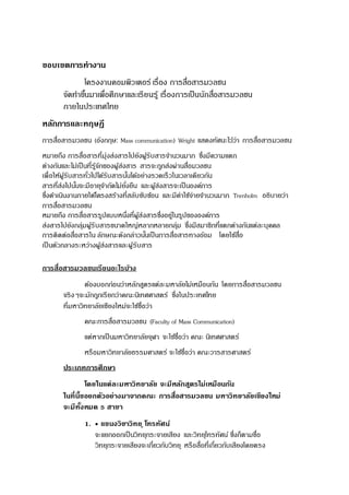 ขอบเขตการทางาน
โครงงานคอมพิวเตอร์ เรื่อง การสื่อสารมวลชน
จัดทาขึ้นมาเพื่อศึกษาและเรียนรู้ เรื่องการเป็นนักสื่อสารมวลชน
ภายในประเทศไทย
หลักการและทฤษฎี
การสื่อสารมวลชน (อังกฤษ: Mass communication) Wright แสดงทัศนะไว้ว่า การสื่อสารมวลชน
หมายถึง การสื่อสารที่มุ่งส่งสารไปยังผู้รับสารจานวนมาก ซึ่งมีความแตก
ต่างกันและไม่เป็นที่รู้จักของผู้ส่งสาร สารจะถูกส่งผ่านสื่อมวลชน
เพื่อให้ผู้รับสารทั่วไปได้รับสารนั้นได้อย่างรวดเร็วในเวลาเดียวกัน
สารที่ส่งไปนั้นจะมีอายุจากัดไม่ยั่งยืน และผู้ส่งสารจะเป็นองค์การ
ซึ่งดาเนินงานภายใต้โครงสร้างที่สลับซับซ้อน และมีค่าใช้จ่ายจานวนมาก Trenholm อธิบายว่า
การสื่อสารมวลชน
หมายถึง การสื่อสารรูปแบบหนึ่งที่ผู้ส่งสารซึ่งอยู่ในรูปขององค์การ
ส่งสารไปยังกลุ่มผู้รับสารขนาดใหญ่หลากหลายกลุ่ม ซึ่งมีสมาชิกที่แตกต่างกันแต่ละบุคคล
การติดต่อสื่อสารใน ลักษณะดังกล่าวนั้นเป็นการสื่อสารทางอ้อม โดยใช้สื่อ
เป็นตัวกลางระหว่างผู้ส่งสารและผู้รับสาร
การสื่อสารมวลชนเรียนอะไรบ้าง
ต้องบอกก่อนว่าหลักสูตรแต่ละมหาลัยไม่เหมือนกัน โดยการสื่อสารมวลชน
จริงๆจะมักถูกเรียกว่าคณะนิเทศศาสตร์ ซึ่งในประเทศไทย
ที่มหาวิทยาลัยเชียงใหม่จะใช้ชื่อว่า
คณะการสื่อสารมวลชน (Faculty of Mass Communication)
แต่หากเป็นมหาวิทยาลัยจุฬา จะใช้ชื่อว่า คณะ นิเทศศาสตร์
หรือมหาวิทยาลัยธรรมศาสตร์ จะใช้ชื่อว่า คณะวารสารศาสตร์
ประเภทการศึกษา
โดยในแต่ละมหาวิทยาลัย จะมีหลักสูตรไม่เหมือนกัน
ในที่นี้ขอยกตัวอย่างมาจากคณะ การสื่อสารมวลชน มหาวิทยาลัยเชียงใหม่
จะมีทั้งหมด 5 สาขา
1.  แขนงวิชาวิทยุ โทรทัศน์
จะแยกออกเป็นวิทยุกระจายเสียง และวิทยุโทรทัศน์ ซึ่งก็ตามชื่อ
วิทยุกระจายเสียงจะเกี่ยวกับวิทยุ หรือสื่อที่เกี่ยวกับเสียงโดยตรง
 
