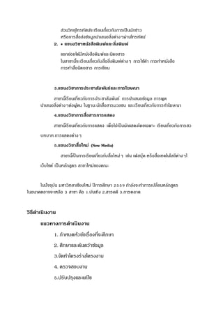 ส่วนวิทยุโทรทัศน์จะเรียนเกี่ยวกับการเป็นนักข่าว
หรือการสื่อส่งข้อมูลนาเสนอสิ่งต่างๆผ่านโทรทัศน์
2.  แขนงวิชาหนังสือพิมพ์และสิ่งพิมพ์
แยกย่อยได้มีหนังสือพิมพ์และนิตยสาร
ในสาขานี้จะเรียนเกี่ยวกับสื่อสิ่งพิมพ์ต่างๆ การใช้คา การทาหนังสือ
การทาสื่อนิตยสาร การเขียน
3.แขนงวิชาการประชาสัมพันธ์และการโฆษณา
สาขานี้เรียนเกี่ยวกับการประชาสัมพันธ์ การนาเสนอข้อมูล การพูด
นาเสนอสิ่งต่างๆต่อผู้คน ในฐานะนักสื่อสารมวลชน และเรียนเกี่ยวกับการทาโฆษณา
4.แขนงวิชาการสื่อสารการแสดง
สาขานี้เรียนเกี่ยวกับการแสดง เพื่อไปเป็นนักแสดงโดยเฉพาะ เรียนเกี่ยวกับการสว
บทบาท การแสดงต่างๆ
5.แขนงวิชาสื่อใหม่ (New Media)
สาขานี้เป็นการเรียนเกี่ยวกับสื่อใหม่ๆ เช่น เฟสบุ๊ค หรือสื่อเทคโนโลยีต่างๆใ
เว็บไซต์ เป็นหลักสูตร สาขาใหม่ของคณะ
ในปัจจุบัน มหาวิทยาเชียงใหม่ ปีการศึกษา 2559 กาลังจะทาการเปลี่ยนหลักสูตร
ในอนาคตอาจจะเหลือ 3 สาขา คือ 1.บันเทิง 2.สารคดี 3.การตลาด
วิธีดาเนินงาน
แนวทางการดาเนินงาน
1. กาหนดหัวข้อเรื่องที่จะศึกษา
2. ศึกษาและค้นคว้าข้อมูล
3.จัดทาโครงร่างโครงงาน
4. ตรวจสอบงาน
5.ปรับปรุงและแก้ไข
 