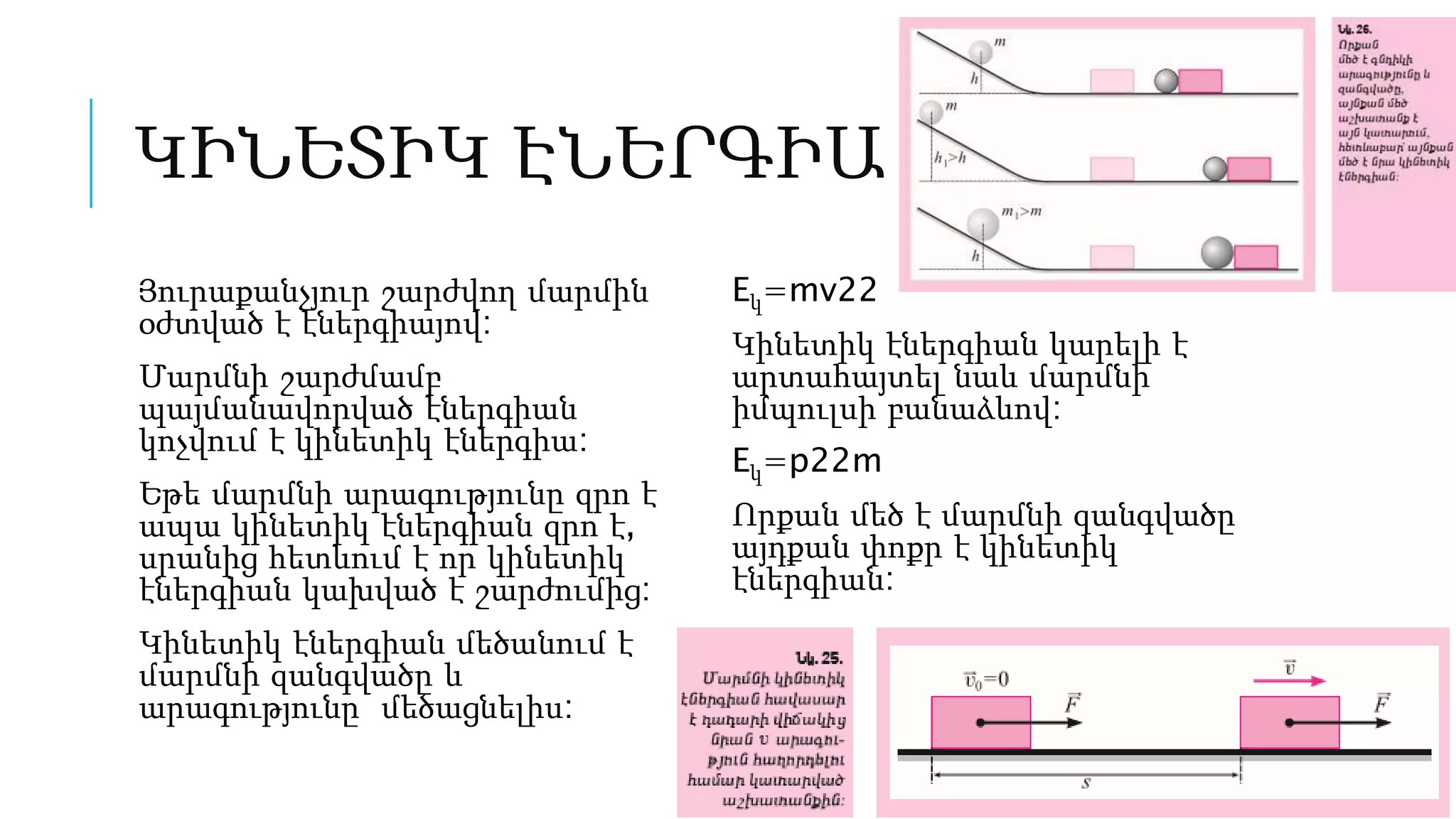 ԿԻՆԵՏԻԿ ԷՆԵՐԳԻԱ
Յուրաքանչյուր շարժվող մարմին
օժտված է էներգիայով:
Մարմնի շարժմամբ
պայմանավորված էներգիան
կոչվում է կինետիկ էներգիա:
Եթե մարմնի արագությունը զրո է
ապա կինետիկ էներգիան զրո է,
սրանից հետևում է որ կինետիկ
էներգիան կախված է շարժումից:
Կինետիկ էներգիան մեծանում է
մարմնի զանգվածը և
արագությունը մեծացնելիս:
Eկ=mv22
Կինետիկ էներգիան կարելի է
արտահայտել նաև մարմնի
իմպուլսի բանաձևով:
Eկ=p22m
Որքան մեծ է մարմնի զանգվածը
այդքան փոքր է կինետիկ
էներգիան:
 