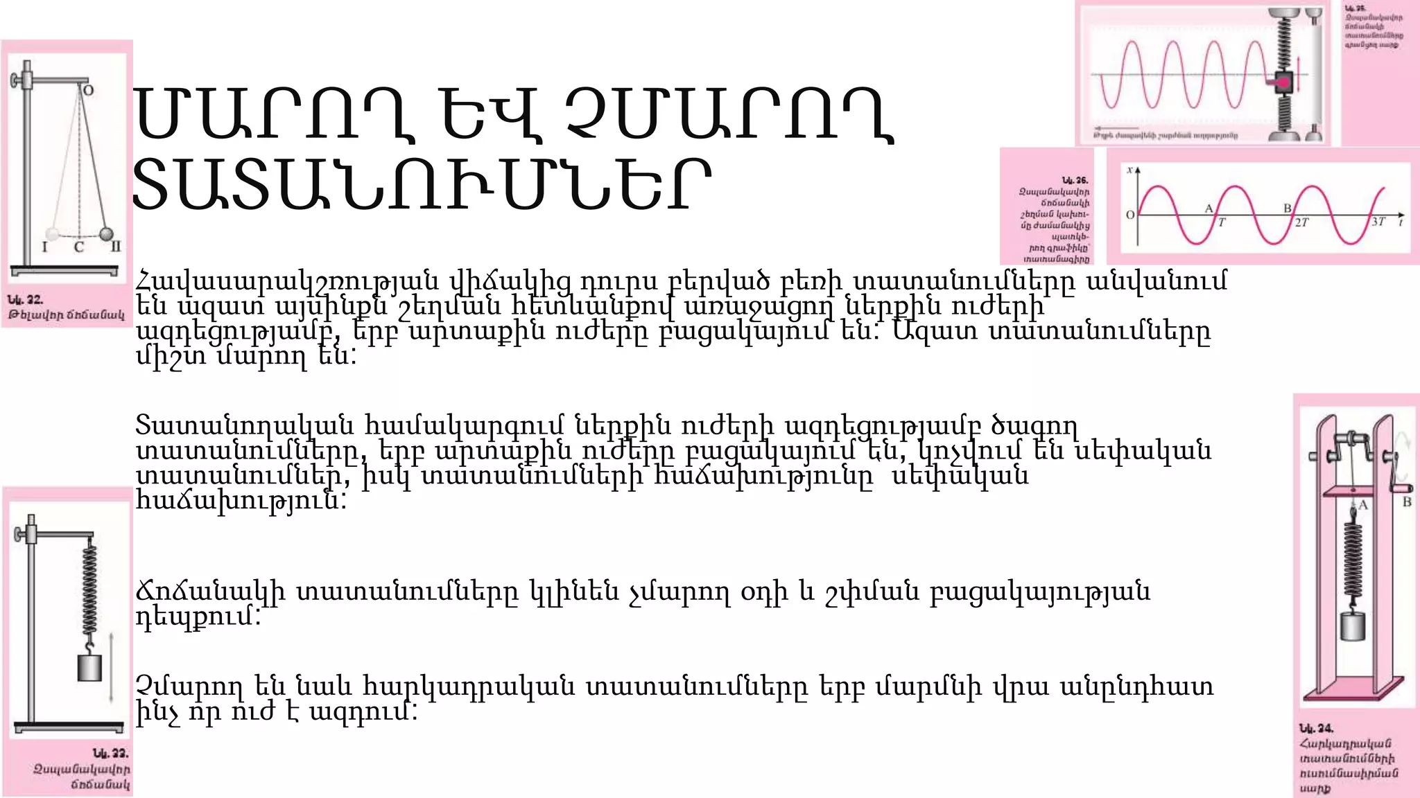 ՄԱՐՈՂ ԵՎ ՉՄԱՐՈՂ
ՏԱՏԱՆՈՒՄՆԵՐ
Հավասարակշռության վիճակից դուրս բերված բեռի տատանումները անվանում
են ազատ այսինքն շեղման հետևանքով առաջացող ներքին ուժերի
ազդեցությամբ, երբ արտաքին ուժերը բացակայում են: Ազատ տատանումները
միշտ մարող են:
Տատանողական համակարգում ներքին ուժերի ազդեցությամբ ծագող
տատանումները, երբ արտաքին ուժերը բացակայում են, կոչվում են սեփական
տատանումներ, իսկ տատանումների հաճախությունը՝ սեփական
հաճախություն:
Ճոճանակի տատանումները կլինեն չմարող օդի և շփման բացակայության
դեպքում:
Չմարող են նաև հարկադրական տատանումները երբ մարմնի վրա անընդհատ
ինչ որ ուժ է ազդում:
 