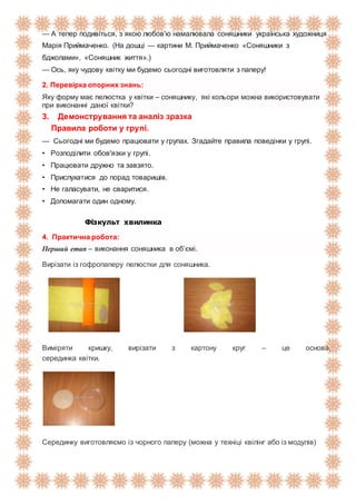 — А тепер подивіться, з якою любов'ю намалювала соняшники українська художниця
Марія Приймаченко. (На дошці — картини М. Приймаченко «Соняшники з
бджолами», «Соняшник життя».)
— Ось, яку чудову квітку ми будемо сьогодні виготовляти з паперу!
2. Перевірка опорних знань:
Яку форму має пелюстка у квітки – соняшнику, які кольори можна використовувати
при виконанні даної квітки?
3. Демонстрування та аналіз зразка
Правила роботи у групі.
— Сьогодні ми будемо працювати у групах. Згадайте правила поведінки у групі.
• Розподілити обов'язки у групі.
• Працювати дружно та завзято.
• Прислухатися до порад товаришів.
• Не галасувати, не сваритися.
• Допомагати один одному.
Фізкульт хвилинка
4. Практична робота:
Перший етап – виконання соняшника в об’ємі.
Вирізати із гофропаперу пелюстки для соняшника.
Виміряти кришку, вирізати з картону круг – це основа,
серединка квітки.
Серединку виготовляємо із чорного паперу (можна у техніці квілінг або із модулів)
 