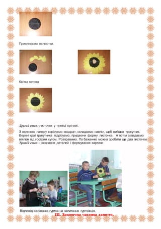Приклеюємо пелюстки.
Квітка готова
Другий етап: листочок у техніці орігамі.
З зеленого паперу вирізуємо квадрат, складаємо навпіл, щоб вийшов трикутник.
Верхні краї трикутника підрізуємо, придаючи форму листочка. А потім складаємо
віялом під гострим кутом. Розправимо. По бажанню можна зробити ще два листочки.
Третій етап – з'єднання деталей і формування картини
Відповіді керівника гуртка на запитання гуртківців.
ІІІ. Заключна частина заняття.
 