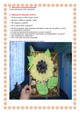 1. Виставка та оцінювання робіт
Аналіз виконаних робіт гуртківців.
2. Підведення підсумків заняття
— Як ви оцінюєте роботу вашої групи?
— Що було найбільш удалим і чому?
— Які труднощі виникли?
----Як їх можна було подолати?
----Як би ви змінили свою поведінку настурного разу під час роботи в групі?
----чи сподобався вам урок?
----З яким матеріалом ми працювали сьогодні на уроці?
----З репродукціями яких видатних художників ви ознайомилися на уроці?
----Що сподобалося найбільше?
----Хто з вас знає вірші про соняшник?
Подяка за спільну творчу діяльність на занятті.
 