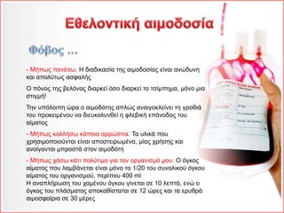 - Μήπως πονέσω. Η διαδικασία της αιμοδοσίας είναι ανώδυνη
και απολύτως ασφαλής
Ο πόνος της βελόνας διαρκεί όσο διαρκεί το τσίμπημα, μόνο μια
στιγμή!
Την υπόλοιπη ώρα ο αιμοδότης απλώς ανοιγοκλείνει τη γροθιά
του προκειμένου να διευκολυνθεί η φλεβική επάνοδος του
αίματος
- Μήπως κολλήσω κάποια αρρώστια. Τα υλικά που
χρησιμοποιούνται είναι αποστειρωμένα, μίας χρήσης και
ανοίγονται μπροστά στον αιμοδότη
- Μήπως χάσω κάτι πολύτιμο για τον οργανισμό μου. Ο όγκος
αίματος που λαμβάνεται είναι μόνο το 1/20 του συνολικού όγκου
αίματος του οργανισμού, περίπου 400 ml
Η αναπλήρωση του χαμένου όγκου γίνεται σε 10 λεπτά, ενώ ο
όγκος του πλάσματος αποκαθίσταται σε 12 ώρες και τα ερυθρά
αιμοσφαίρια σε 30 μέρες
 