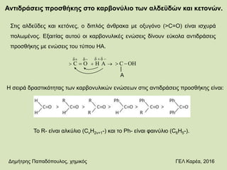 Αντιδράσεις προσθήκης στο καρβονύλιο των αλδεϋδών και κετονών.
Στις αλδεΰδες και κετόνες, ο διπλός άνθρακα με οξυγόνο (>C=O) είναι ισχυρά
πολωμένος. Εξαιτίας αυτού οι καρβονυλικές ενώσεις δίνουν εύκολα αντιδράσεις
προσθήκης με ενώσεις του τύπου ΗΑ.
OHCΑΗΟC
δδδδ
 

|
A
Η σειρά δραστικότητας των καρβονυλικών ενώσεων στις αντιδράσεις προσθήκης είναι:
Το R- είναι αλκύλιο (CνΗ2ν+1-) και το Ph- είναι φαινύλιο (C6H5-).
Δημήτρης Παπαδόπουλος, χημικός ΓΕΛ Καρέα, 2016
 