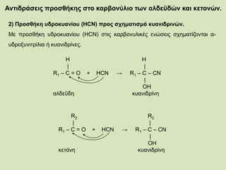 Αντιδράσεις προσθήκης στο καρβονύλιο των αλδεϋδών και κετονών.
2) Προσθήκη υδροκυανίου (HCN) προς σχηματισμό κυανιδρινών.
Με προσθήκη υδροκυανίου (HCN) στις καρβονυλικές ενώσεις σχηματίζονται α-
υδροξυνιτρίλια ή κυανιδρίνες.
H H
| |
R1 – C = O + HCN → R1 – C – CN
|
OH
αλδεΰδη κυανιδρίνη
R2 R2
| |
R1 – C = O + HCN → R1 – C – CN
|
OH
κετόνη κυανιδρίνη
 