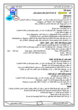 ‫ﻣﺬﻛﺮة‬‫ﻓﻲ‬ ‫اﻟﻨﻮر‬‫اﻵ‬ ‫اﻟﺤﺎﺳﺐ‬‫ﻟﻲ‬‫ﻟﻠﺼﻒ‬‫اﻟﺜﺎﻧﻰ‬‫اﻹ‬‫ﻋﺪادي‬
‫ﻣﻠﺨﺺ‬‫ا‬ ‫اﻟﻔﺼﻞ‬‫اﻟﺜﺎﻧﻰ‬ ‫ﻟﺪراﺳﻰ‬‫اﻋﺪاد‬:‫ا‬/‫ﻛﻤﺎل‬ ‫ﻣﺤﻤﻮد‬ ٦
‫ﺧﻼﻳﺎ‬ ‫ﺗﻨﺴﻴﻖ‬
‫ﻫﺎﻡ‬‫ﳍ‬ ‫ﺧﻠﻴﺔ‬ ‫ﻛﻞ‬‫ﺎ‬‫ﻭ‬ ‫ﻋﻨﻮﺍﻥ‬‫ﻭﻧﻘﺶ‬ ‫ﻭﳏﺘﻮﻯ‬ ‫ﺇﻃﺎﺭ‬.
‫ﺍﻟﻮﻗﺖ‬ ‫ﺗﻨﺴﻴﻖ‬
١-‫اﻟﺨﻼﯾﺎ‬ ‫ﺣﺪد‬
٢-‫ﻗﺎﺋﻤﺔ‬ ‫ﻧﺨﺘﺎر‬Format‫اﺧﺘﺎر‬ ‫ﺛﻢ‬cells‫او‬‫أﻣﺮ‬ ‫اﺧﺘﺮ‬"Format cells"‫اﻟﻤﺨﺘﺼﺮة‬ ‫اﻟﻘﺎﺋﻤﺔ‬ ‫ﻣﻦ‬
٣-‫ﺗﺒﻮﯾﺐ‬ ‫ﻣﻦ‬"Number"‫اﺧﺘﺮ‬"Time"‫ﻓﻲ‬category
٤-‫اﻟﻨﻮع‬ ‫ﻣﻦ‬Type‫اﻟﻤﻨﺎﺳﺐ‬ ‫اﻟﻮﻗﺖ‬ ‫ﺷﻜﻞ‬ ‫اﺧﺘﺮ‬‫ﺛﻢ‬‫اﻟﺰر‬ ‫اﺿﻐﻂ‬Ok
‫ﺍﳋﻼﻳﺎ‬ ‫ﻭﺗﻮﺳﻴﻂ‬ ‫ﺩﻣﺞ‬
١-‫اﻟ‬ ‫ﺣﺪد‬‫ﻟﮭﺎ‬ ‫دﻣﺞ‬ ‫ﻋﻤﻞ‬ ‫اﻟﻤﺮاد‬ ‫ﺨﻼﯾﺎ‬
٢-‫اﻟﻘﺎﺋﻤﺔ‬ ‫ﻣﻦ‬Format‫ﻣﻨﮭﺎ‬ ‫اﺧﺘﺮ‬ ،Cells‫او‬‫أﻣﺮ‬ ‫اﺧﺘﺮ‬)Format cells(‫اﻟﻤﺨﺘﺼﺮة‬ ‫اﻟﻘﺎﺋﻤﺔ‬ ‫ﻣﻦ‬
٣-‫اﻟﺘﺎﻟﻲ‬ ‫اﻟﺸﻜﻞ‬ ‫ﻟﻚ‬ ‫ﺳﯿﻈﮭﺮ‬:-
٤-‫ﻣﺤﺎذاه‬ ‫اﻟﺘﺒﻮﯾﺐ‬ ‫ﻧﺸﻂ‬Alignment‫و‬‫اﻟﻨﺺ‬ ‫ﻣﺤﺎذاه‬ ‫ﻣﻦ‬Text Alignment
‫ﻣﻦ‬ ‫اﻓﻘﯿﺎ‬ ‫اﻟﻨﺺ‬ ‫ﺿﺒﻂ‬ ‫اﺧﺘﺮ‬Horizontal‫راﺳﯿﺎ‬ ‫اﻟﻨﺺ‬ ‫ﺿﺒﻂ‬ ‫و‬‫ﻣﻦ‬Vertical
‫درﺟﺔ‬ ‫اﺿﺒﻂ‬ ‫ﻣﻌﯿﻨﺔ‬ ‫ﺑﺰاوﯾﺔ‬ ‫اﻟﺨﻠﯿﺔ‬ ‫داﺧﻞ‬ ‫ﯾﻤﯿﻞ‬ ‫اﻟﻨﺺ‬ ‫ﺟﻌﻞ‬ ‫اردت‬ ‫اذا‬ ‫و‬‫اﻻﺗﺠﺎة‬ ‫ﻣﯿﻞ‬Degrees‫ﻣﻦ‬Orintation
٥-‫اﻟﻨﺺ‬ ‫ﻓﻰ‬ ‫ﻟﻠﺘﺤﻜﻢ‬ ‫و‬Text control‫ﻧﺨﺘﺎر‬ ‫اﻟﻨﺺ‬ ‫ﻟﺪﻣﺞ‬ ‫و‬Merge cells‫ﺛﻢ‬‫اﻟﺰر‬ ‫اﺿﻐﻂ‬ok
‫ﺍﳋﻂ‬ ‫ﺗﻨﺴﻴﻘﺎﺕ‬ ‫ﻟﺘﻐﻴﲑ‬)‫ﺍﳋﻂ‬–‫ﺍﻟﻠﻮﻥ‬–‫ﺍﳊﺠﻢ‬–‫ﺍﻟﻨﻤﻂ‬(
١-‫اﻟﻤﺮا‬ ‫اﻟﺨﻼﯾﺎ‬ ‫ﺣﺪد‬‫ﺑﺪاﺧﻠﮭﺎ‬ ‫اﻟﻤﻮﺟﻮدة‬ ‫ﻟﻠﻨﺼﻮص‬ ‫ﺗﻨﺴﯿﻖ‬ ‫ﻋﻤﻞ‬ ‫د‬
٢-‫اﻟﻘﺎﺋﻤﺔ‬ ‫ﻣﻦ‬Format‫ﻣﻨﮭﺎ‬ ‫اﺧﺘﺮ‬ ،Cells‫أو‬‫أﻣﺮ‬ ‫اﺧﺘﺮ‬)Format cells(‫اﻟﻤﺨﺘﺼﺮة‬ ‫اﻟﻘﺎﺋﻤﺔ‬ ‫ﻣﻦ‬
٣-‫ﺣﻮارى‬ ‫ﻣﺮﺑﻊ‬ ‫ﯾﻈﮭﺮ‬‫اﺧﺘﺮ‬Font‫ﺣﺪد‬ ‫ﻣﻨﮭﺎ‬ ‫و‬
‫اﻟﺨﻂ‬ ‫اﺳﻢ‬)‫اﻟﺨﻂ‬ ‫ﻧﻮع‬(Font‫اﻟﺨﻂ‬ ‫ﻧﻤﻂ‬)‫اﻟﺨﻂ‬ ‫ﺷﻜﻞ‬(Font style‫ﺣﺠ‬‫اﻟﺨﻂ‬ ‫ﻢ‬Size
‫اﻟﺨﻂ‬ ‫ﻟﻮن‬Color‫ﺗﺎﺛﯿﺮات‬ ‫ﻣﻦ‬Effects‫اﻟﻤﻨﺎﺳﺐ‬ ‫اﻟﺘﺄﺛﯿﺮ‬ ‫اﺧﺘﺮ‬
٤-‫اﻟﺰر‬ ‫اﺿﻐﻂ‬Ok
‫ﺣﺪﻭﺩ‬ ‫ﻟﻌﻤﻞ‬)‫ﳍﺎ‬ ‫ﺇﻃﺎﺭ‬ ‫ﻋﻤﻞ‬ ‫ﺃﻱ‬(‫ﻟﻠﺨﻼﻳﺎ‬
١-‫ﻟﮭﺎ‬ ‫إطﺎر‬ ‫ﻋﻤﻞ‬ ‫اﻟﻤﺮاد‬ ‫اﻟﺨﻼﯾﺎ‬ ‫ﺣﺪد‬
٢-‫اﻟﻘﺎﺋﻤﺔ‬ ‫ﻣﻦ‬Format‫ﻣﻨﮭﺎ‬ ‫اﺧﺘﺮ‬ ،Cells‫او‬‫أﻣﺮ‬ ‫اﺧﺘﺮ‬)Format cells(‫اﻟﻤﺨﺘﺼﺮة‬ ‫اﻟﻘﺎﺋﻤﺔ‬ ‫ﻣﻦ‬
٣-‫ﻣﺮﺑﻊ‬ ‫ﯾﻈﮭﺮ‬Format cells‫اﺧﺘﺮ‬‫ﻣﻨﮫ‬Border
٤-‫اﻟﺨﻼﯾﺎ‬ ‫ﻛﺎﻧﺖ‬ ‫اذا‬ ‫ﻣﺎ‬ ‫ﺣﺪد‬‫ﺣﺪود‬ ‫ﺑﺪون‬ ‫ام‬ ‫ﻓﻔﻂ‬ ‫ﻟﮭﺎ‬ ‫اﻟﺪاﺧﻠﯿﺔ‬ ‫اﻟﺤﺪود‬ ‫رﺳﻢ‬ ‫ﯾﺘﻢ‬ ‫ام‬ ‫ﺗﻔﺼﯿﻠﻰ‬ ‫ﺗﻘﺴﯿﻤﮭﺎ‬ ‫ﯾﺘﻢ‬
٥-‫ﻣﻦ‬Style‫اﻻطﺎر‬ ‫ﺷﻜﻞ‬ ‫ﺣﺪد‬‫و‬‫ﺣﺪ‬ ‫ﻣﻦ‬Border‫اﻟﺨﻠﯿﺔ‬ ‫ﺣﺪود‬ ‫ﺣﺪد‬‫و‬‫ﻣﻦ‬ ‫اﻟﻠﻮن‬ ‫ﺣﺪد‬Color
٦-‫اﻟﺰر‬ ‫اﺿﻐﻂ‬Ok
‫ﻟﻮﻥ‬ ‫ﻟﻌﻤﻞ‬‫ﺍﳋﻠﻴﻪ‬ ‫ﳋﻠﻔﻴﺔ‬)‫ﺍﳋﻠﻴﺔ‬ ‫ﻧﻘﺶ‬ ‫ﺃﻱ‬(
١-‫ﻟﮭﺎ‬ ‫ﺧﻠﻔﯿﺔ‬ ‫ﻋﻤﻞ‬ ‫اﻟﻤﺮاد‬ ‫اﻟﺨﻼﯾﺎ‬ ‫ﺣﺪد‬
٢-‫اﻟﻘﺎﺋﻤﺔ‬ ‫ﻣﻦ‬Format‫ﻣﻨﮭﺎ‬ ‫اﺧﺘﺮ‬ ،Cells‫او‬‫أﻣﺮ‬ ‫اﺧﺘﺮ‬)Format cells(‫اﻟﻤﺨﺘﺼﺮة‬ ‫اﻟﻘﺎﺋﻤﺔ‬ ‫ﻣﻦ‬
٣-‫ﻣﺮﺑﻊ‬ ‫ﯾﻈﮭﺮ‬Format cells‫اﺧﺘﺮ‬‫ﻣﻨﮫ‬‫اﻟﺘﺒﻮﯾ‬‫ﺐ‬Patterns
٤-‫ﺧﻠﻔﯿ‬ ‫ﺗﺮﯾﺪه‬ ‫اﻟﺬي‬ ‫اﻟﻠﻮن‬ ‫اﺧﺘﺮ‬‫ﻟﻠﺨﻠﯿﺔ‬ ‫ﺔ‬‫ﻣﻦ‬"Color"‫ﻣﻦ‬ ‫ﻣﻌﯿﻦ‬ ‫ﻧﻘﺶ‬ ‫ﻻﺧﺘﯿﺎر‬Pattern
٥-‫اﻟﺰر‬ ‫اﺿﻐﻂ‬ok
‫ﺍﻟﺼﻴﻐﺔ‬
١.‫اﻟﺨﻼﯾﺎ‬ ‫ﻓﻲ‬ ‫ﻗﯿﻤﺔ‬ ‫أي‬ ‫ﺗﻐﯿﯿﺮ‬ ‫ﻋﻨﺪ‬ ‫ﺗﻠﻘﺎﺋﯿﺎ‬ ‫اﻟﺼﯿﻐﺔ‬ ‫ﻧﺎﺗﺞ‬ ‫ﺗﻐﯿﯿﺮ‬ ‫ﻋﻠﻰ‬ ‫ﺗﻌﻤﻞ‬ً)‫اﻟﺼﯿﻐﺔ‬ ‫ﻓﻰ‬ ‫اﻟﺨﻼﯾﺎ‬ ‫ﻋﻨﺎوﯾﻦ‬ ‫اﺳﺘﻌﻤﺎل‬ ‫ﯾﻔﻀﻞ‬(
٢.‫واﻟﻨﺼﯿﺔ‬ ‫اﻟﻌﺪدﯾﺔ‬ ‫اﻟﻘﯿﻢ‬ ‫ﻣﻊ‬ ‫ﻟﻠﺘﻌﺎﻣﻞ‬ ‫واﻟﺪوال‬ ‫اﻟﺤﺴﺎﺑﯿﺔ‬ ‫اﻟﻤﻌﺎﻣﻼت‬ ‫ﺗﺴﺘﺨﺪم‬ ‫اﻟﺼﯿﻐﺔ‬ ‫وﻓﻲ‬.
٣.‫ﺑﻌﻼﻣﺔ‬ ‫ﺗﺒﺪأ‬ ‫داﺋﻤﺎ‬ ‫اﻟﺼﯿﻐﺔ‬"="‫وﻣﻌﺎﻣﻼت‬ ‫أرﻗﺎم‬ ‫ﺗﺘﺒﻌﮭﺎ‬
٤.‫اﻟﺼﯿﻐﺔ‬ ‫ﺣﺬف‬ ‫أو‬ ‫ﻧﻘﻞ‬ ‫أو‬ ‫ﻧﺴﺦ‬ ‫ﯾﻤﻜﻦ‬
٥.‫اﻟﺘﺎﻟﯿﺔ‬ ‫اﻟﺮﺳﺎﻟﺔ‬ ‫ﺗﻈﮭﺮ‬ ‫ﺧﻄﺄ‬ ‫ﺑﺸﻜﻞ‬ ‫اﻟﺼﯿﻐﺔ‬ ‫إدﺧﺎل‬ ‫ﺣﺎﻟﺔ‬ ‫ﻓﻰ‬Error in Formula
‫ﺍﶈﺘﻮﻯ‬‫ﺍﻟﻨﻘﺶ‬
‫ﺍﻹﻃﺎﺭ‬
 