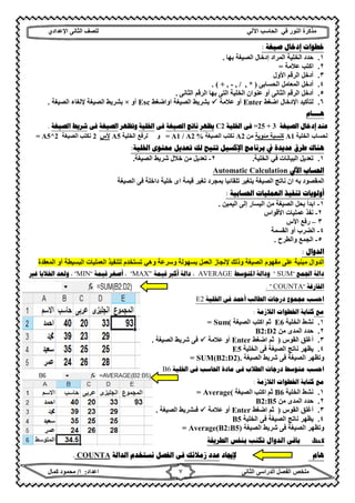 ‫ﻣﺬﻛﺮة‬‫ﻓﻲ‬ ‫اﻟﻨﻮر‬‫اﻵ‬ ‫اﻟﺤﺎﺳﺐ‬‫ﻟﻲ‬‫ﻟﻠﺼﻒ‬‫اﻟﺜﺎﻧﻰ‬‫اﻹ‬‫ﻋﺪادي‬
‫ﻣﻠﺨﺺ‬‫ا‬ ‫اﻟﻔﺼﻞ‬‫اﻟﺜﺎﻧﻰ‬ ‫ﻟﺪراﺳﻰ‬‫اﻋﺪاد‬:‫ا‬/‫ﻛﻤﺎل‬ ‫ﻣﺤﻤﻮد‬ ٧
‫ﺻﻴﻐﺔ‬ ‫ﺇﺩﺧﺎﻝ‬ ‫ﺧﻄﻮﺍﺕ‬:
١.‫إدﺧﺎل‬ ‫اﻟﻤﺮاد‬ ‫اﻟﺨﻠﯿﺔ‬ ‫ﺣﺪد‬‫اﻟﺼﯿﻐﺔ‬‫ﺑﮭﺎ‬.
٢.‫ﻋﻼﻣﺔ‬ ‫اﻛﺘﺐ‬=
٣.‫اﻷول‬ ‫اﻟﺮﻗﻢ‬ ‫أدﺧﻞ‬
٤.‫ا‬ ‫اﻟﻤﻌﺎﻣﻞ‬ ‫أدﺧﻞ‬‫ﻟﺤﺴﺎﺑﻰ‬)+ , - , / , *. (
٥.‫اﻟﺜﺎﻧﻰ‬ ‫اﻟﺮﻗﻢ‬ ‫ﺑﮭﺎ‬ ‫اﻟﺘﻰ‬ ‫اﻟﺨﻠﯿﺔ‬ ‫ﻋﻨﻮان‬ ‫أو‬ ‫اﻟﺜﺎﻧﻰ‬ ‫اﻟﺮﻗﻢ‬ ‫أدﺧﻞ‬.
٦.‫اﺿﻐﻂ‬ ‫اﻹدﺧﺎل‬ ‫ﻟﺘﺄﻛﯿﺪ‬Enter‫ﻋﻼﻣﺔ‬ ‫أو‬‫اﻟﺼﯿﻐﺔ‬ ‫ﺑﺸﺮﯾﻂ‬‫ا‬‫واﺿﻐﻂ‬Esc‫أو‬×‫اﻟﺼﯿﻐﺔ‬ ‫ﺑﺸﺮﯾﻂ‬‫اﻟﺼﯿﻐﺔ‬ ‫ﻹﻟﻐﺎء‬.
‫ﻫــــﺎﻡ‬
‫ﺍﻟﺼﻴﻐﺔ‬ ‫ﺇﺩﺧﺎﻝ‬ ‫ﻋﻨﺪ‬=25 + 3‫ﺍﳋﻠﻴﺔ‬ ‫ﻓﻰ‬C2‫ﻳﻈﻬﺮ‬‫ﺍﻟﺼﻴﻐﺔ‬ ‫ﻧﺎﺗﺞ‬‫ﻓﻰ‬‫ﺍﳋﻠﻴﺔ‬‫ﻭﺗﻈﻬﺮ‬‫ﺍﻟﺼﻴﻐﺔ‬‫ﻓﻰ‬‫ﺍﻟﺼﻴﻐﺔ‬ ‫ﺷﺮﻳﻂ‬.
‫اﻟﺨﻠﯿﺔ‬ ‫ﻟﺤﺴﺎب‬A1‫ﻣﺌﻮﯾﺔ‬ ‫ﻛﻨﺴﺒﺔ‬‫ﻣﻦ‬A2‫اﻟﺼﯿﻐﺔ‬ ‫ﻧﻜﺘﺐ‬= A1 / A2 %‫و‬‫اﻟﺨﻠﯿﺔ‬ ‫ﻟﺮﻓﻊ‬A5‫ﻷس‬2‫اﻟﺼﯿﻐﺔ‬ ‫ﻧﻜﺘﺐ‬= A5^2
‫ﺑﺮﻧﺎﻣﺞ‬ ‫ﰲ‬ ‫ﻋﺪﻳﺪﺓ‬ ‫ﻃﺮﻕ‬ ‫ﻫﻨﺎﻙ‬‫ﺍﻹﻛﺴﻴﻞ‬‫ﺍﳋﻠﻴﺔ‬ ‫ﳏﺘﻮﻯ‬ ‫ﺗﻌﺪﻳﻞ‬ ‫ﻟﻚ‬ ‫ﺗﺘﻴﺢ‬:
١.‫اﻟﺨﻠﯿﺔ‬ ‫ﻓﻲ‬ ‫اﻟﺒﯿﺎﻧﺎت‬ ‫ﺗﻌﺪﯾﻞ‬.٢-‫اﻟﺼﯿﻐﺔ‬ ‫ﺷﺮﯾﻂ‬ ‫ﺧﻼل‬ ‫ﻣﻦ‬ ‫ﺗﻌﺪﯾﻞ‬.
‫ﺍﻵﱄ‬ ‫ﺍﳊﺴﺎﺏ‬CalculationAutomatic
‫اﻟﺼﯿﻐﺔ‬ ‫ﻓﻰ‬ ‫داﺧﻠﺔ‬ ‫ﺧﻠﯿﺔ‬ ‫اى‬ ‫ﻗﯿﻤﺔ‬ ‫ﺗﻐﯿﺮ‬ ‫ﺑﻤﺠﺮد‬ ‫ﺗﻠﻘﺎﺋﯿﺎ‬ ‫ﯾﺘﻐﯿﺮ‬ ‫اﻟﺼﯿﻐﺔ‬ ‫ﻧﺎﺗﺞ‬ ‫ان‬ ‫ﺑﮫ‬ ‫اﻟﻤﻘﺼﻮد‬
‫ﺍﳊﺴﺎﺑﻴﺔ‬ ‫ﺍﻟﻌﻤﻠﻴﺎﺕ‬ ‫ﺗﻨﻔﻴﺬ‬ ‫ﺃﻭﻟﻮﻳﺎﺕ‬:
١-‫اﻟﯿﻤﯿﻦ‬ ‫إﻟﻰ‬ ‫اﻟﯿﺴﺎر‬ ‫ﻣﻦ‬ ‫اﻟﺼﯿﻐﺔ‬ ‫ﺑﺤﻞ‬ ‫اﺑﺪأ‬.
٢-‫اﻷﻗﻮاس‬ ‫ﻋﻤﻠﯿﺎت‬ ‫ﻧﻔﺬ‬
٣–‫اﻷس‬ ‫رﻓﻊ‬
٤-‫اﻟﻘﺴﻤﺔ‬ ‫أو‬ ‫اﻟﻀﺮب‬
٥-‫واﻟﻄﺮح‬ ‫اﻟﺠﻤﻊ‬.
‫ﺍﻟﺪﻭﺍﻝ‬:
‫ﺑﺴﮭﻮﻟﺔ‬ ‫اﻟﻌﻤﻞ‬ ‫ﻹﻧﺠﺎز‬ ‫وذﻟﻚ‬ ‫اﻟﺼﯿﻐﺔ‬ ‫ﻣﻔﮭﻮم‬ ‫ﻋﻠﻰ‬ ‫ﻣﺒﻨﯿﺔ‬ ‫اﻟﺪوال‬‫وھﻲ‬ ‫وﺳﺮﻋﺔ‬‫اﻟﻤﻌﻘﺪة‬ ‫أو‬ ‫اﻟﺒﺴﯿﻄﺔ‬ ‫اﻟﻌﻤﻠﯿﺎت‬ ‫ﻟﺘﻨﻔﯿﺬ‬ ‫ﺗﺴﺘﺨﺪم‬
‫ﺍﳉﻤﻊ‬ ‫ﺩﺍﻟﺔ‬"SUM"‫ﺍﳌﺘﻮﺳﻂ‬ ‫ﻭﺩﺍﻟﺔ‬AVERAGE،‫ﺃﻛﱪ‬ ‫ﺩﺍﻟﺔ‬‫ﻗﻴﻤﺔ‬"MAX"،‫ﻗﻴﻤﺔ‬ ‫ﺃﺻﻐﺮ‬"MIN"‫ﻏﲑ‬ ‫ﺍﳋﻼﻳﺎ‬ ‫ﻭﻟﻌﺪ‬ ،
‫ﺍﻟﻔﺎﺭﻏﺔ‬"COUNTA. "
‫ﺍﳋﻠﻴﺔ‬ ‫ﻓﻰ‬ ‫ﺃﲪﺪ‬ ‫ﺍﻟﻄﺎﻟﺐ‬ ‫ﺩﺭﺟﺎﺕ‬ ‫ﳎﻤﻮﻉ‬ ‫ﺍﺣﺴﺐ‬2E
‫ﻣﻊ‬‫ﺍﻟﻼﺯﻣﺔ‬ ‫ﺍﳋﻄﻮﺍﺕ‬ ‫ﻛﺘﺎﺑﺔ‬:
١.‫اﻟﺨﻠﯿﺔ‬ ‫ﻧﺸﻂ‬E6‫اﻟﺼﯿﻐﺔ‬ ‫اﻛﺘﺐ‬ ‫ﺛﻢ‬= Sum(
٢.‫ﻣﻦ‬ ‫اﻟﻤﺪى‬ ‫ﺣﺪد‬B2:D2
٣.‫اﻟﻘﻮس‬ ‫أﻏﻠﻖ‬)‫اﺿﻐﻂ‬ ‫ﺛﻢ‬Enter‫ﻋﻼﻣﺔ‬ ‫أو‬‫اﻟﺼﯿﻐﺔ‬ ‫ﺷﺮﯾﻂ‬ ‫ﻓﻰ‬.
٤.‫ﯾﻈ‬‫اﻟﺨﻠﯿﺔ‬ ‫ﻓﻰ‬ ‫اﻟﺼﯿﻐﺔ‬ ‫ﻧﺎﺗﺞ‬ ‫ﮭﺮ‬E5
‫اﻟﺼﯿﻐﺔ‬ ‫ﺷﺮﯾﻂ‬ ‫ﻓﻰ‬ ‫اﻟﺼﯿﻐﺔ‬ ‫وﺗﻈﮭﺮ‬.= SUM(B2:D2)
‫ﺍﳋﻠﻴﺔ‬ ‫ﻓﻰ‬ ‫ﺍﳊﺎﺳﺐ‬ ‫ﻣﺎﺩﺓ‬ ‫ﻓﻰ‬ ‫ﺍﻟﻄﻼﺏ‬ ‫ﺩﺭﺟﺎﺕ‬ ‫ﻣﺘﻮﺳﻂ‬ ‫ﺍﺣﺴﺐ‬B6
‫ﺍﻟﻼﺯﻣﺔ‬ ‫ﺍﳋﻄﻮﺍﺕ‬ ‫ﻛﺘﺎﺑﺔ‬ ‫ﻣﻊ‬:
١.‫اﻟﺨﻠﯿﺔ‬ ‫ﻧﺸﻂ‬B6‫ﺛﻢ‬‫اﻟﺼﯿﻐﺔ‬ ‫اﻛﺘﺐ‬= Average(
٢.‫ﻣﻦ‬ ‫اﻟﻤﺪى‬ ‫ﺣﺪد‬B2:B5
٣.‫اﻟﻘﻮس‬ ‫أﻏﻠﻖ‬)‫اﺿﻐﻂ‬ ‫ﺛﻢ‬Enter‫ﻋﻼﻣﺔ‬ ‫أو‬‫ﻓﯨﺸ‬‫اﻟﺼﯿﻐﺔ‬ ‫ﺮﯾﻂ‬.
٤.‫اﻟﺨﻠﯿﺔ‬ ‫ﻓﻰ‬ ‫اﻟﺼﯿﻐﺔ‬ ‫ﻧﺎﺗﺞ‬ ‫ﯾﻈﮭﺮ‬B5
‫اﻟﺼﯿﻐﺔ‬ ‫ﺷﺮﯾﻂ‬ ‫ﻓﻰ‬ ‫اﻟﺼﯿﻐﺔ‬ ‫وﺗﻈﮭﺮ‬= Average(B2:B5)
‫ظ‬‫ﺍﻟﻄﺮﻳﻘﺔ‬ ‫ﺑﻨﻔﺲ‬ ‫ﺗﻜﺘﺐ‬ ‫ﺍﻟﺪﻭﺍﻝ‬ ‫ﺑﺎﻗﻰ‬
‫ﻫﺎﻡ‬‫ﻹﳚﺎﺩ‬‫ﺯﻣﻼﺋﻚ‬ ‫ﻋﺪﺩ‬‫ﺍﻟﺪﺍﻟﺔ‬ ‫ﻧﺴﺘﺨﺪﻡ‬ ‫ﺍﻟﻔﺼﻞ‬ ‫ﻓﻰ‬COUNTA.
 