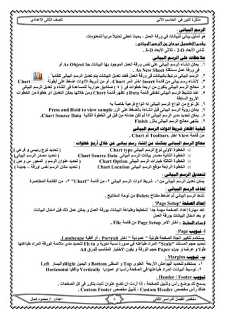 ‫ﻣﺬﻛﺮة‬‫ﻓﻲ‬ ‫اﻟﻨﻮر‬‫اﻵ‬ ‫اﻟﺤﺎﺳﺐ‬‫ﻟﻲ‬‫ﻟﻠﺼﻒ‬‫اﻟﺜﺎﻧﻰ‬‫اﻹ‬‫ﻋﺪادي‬
‫ﻣﻠﺨﺺ‬‫ا‬ ‫اﻟﻔﺼﻞ‬‫اﻟﺜﺎﻧﻰ‬ ‫ﻟﺪراﺳﻰ‬‫اﻋﺪاد‬:‫ا‬/‫ﻛﻤﺎل‬ ‫ﻣﺤﻤﻮد‬ ٨
‫ﺍﻟﺒﻴﺎﻧﻰ‬ ‫ﺍﻟﺮﺳﻢ‬:
‫ﺑﯿ‬ ‫ﺗﻤﺜﯿﻞ‬ ‫ھﻮ‬‫ﻟﻠﻤﻌﻠﻮﻣﺎت‬ ‫ﻣﺮﺋﯿﺎ‬ ‫ﺗﺤﻠﯿﻼ‬ ‫ﺗﻌﻄﻰ‬ ‫ﺑﺤﯿﺚ‬ ، ‫اﻟﻌﻤﻞ‬ ‫ورﻗﺔ‬ ‫ﻓﻲ‬ ‫ﻟﻠﺒﯿﺎﻧﺎت‬ ‫ﺎﻧﻲ‬ً ً
‫ا‬ ‫م‬‫ر‬‫ا‬ ‫ن‬ ‫ن‬‫و‬ ‫ل‬‫ا‬ ‫دم‬
‫اﻷﺑﻌﺎد‬ ‫ﺛﻨﺎﺋﻰ‬2-D،‫اﻷﺑﻌﺎد‬ ‫ﺛﻼﺛﻰ‬3-D.
‫ﺍﻟﺒﻴﺎﻧﻰ‬ ‫ﺍﻟﺮﺳﻢ‬ ‫ﻋﻠﻰ‬ ‫ﻣﻼﺣﻈﺎﺕ‬
١.‫اﻟﺒﯿﺎﻧﺎت‬ ‫ﺑﮭﺎ‬ ‫اﻟﻤﻮﺟﻮد‬ ‫اﻟﻌﻤﻞ‬ ‫ورﻗﺔ‬ ‫ﻧﻔﺲ‬ ‫ﻋﻠﻰ‬ ‫اﻟﺒﯿﺎﻧﻰ‬ ‫اﻟﺮﺳﻢ‬ ‫إﻧﺸﺎء‬ ‫ﯾﻤﻜﻦ‬As Object In‫أو‬
‫ﻣﺴﺘﻘﻠﺔ‬ ‫ﻋﻤﻞ‬ ‫ورﻗﺔ‬ ‫ﻓﻰ‬As New Sheet.
٢.ً ‫ﺗﻠﻘﺎﺋﯿﺎ‬ ‫اﻟﺒﯿﺎﻧﻰ‬ ‫اﻟﺮﺳﻢ‬ ‫ﺗﻌﺪﯾﻞ‬ ‫ﯾﺘﻢ‬ ‫اﻟﺒﯿﺎﻧﺎت‬ ‫ﺗﻌﺪﯾﻞ‬ ‫ﻓﻌﻨﺪ‬ ‫اﻟﻌﻤﻞ‬ ‫ورﻗﺔ‬ ‫ﻓﻰ‬ ‫ﺑﺎﻟﺒﯿﺎﻧﺎت‬ ‫ﻣﺮﺗﺒﻂ‬ ‫اﻟﺒﯿﺎﻧﻰ‬ ‫اﻟﺮﺳﻢ‬.
٣.‫ﻗﺎﺋﻤﺔ‬ ‫ﻣﻦ‬ ‫ﺑﯿﺎﻧﻰ‬ ‫رﺳﻢ‬ ‫ﻹﻧﺸﺎء‬Insert‫اﻟﻤﺮ‬ ‫اﺧﺘﺮ‬Chart.‫أﯾﻘﻮﻧﺔ‬ ‫ﻋﻠﻰ‬ ‫اﺿﻐﻂ‬ ‫اﻷدوات‬ ‫ﺷﺮﯾﻂ‬ ‫ﻣﻦ‬ ‫أو‬Chart
٤.‫ا‬ ‫اﻟﺮﺳﻢ‬ ‫ﻣﻌﺎﻟﺞ‬‫ﻓﻰ‬ ‫ﺧﻄﻮات‬ ‫ارﺑﻌﺔ‬ ‫ﻣﻦ‬ ‫ﯾﺘﻜﻮن‬ ‫ﻟﺒﯿﺎﻧﻰ‬)٤(‫اﻟﺒﯿﺎﻧﻰ‬ ‫اﻟﺮﺳﻢ‬ ‫ﺗﻌﺪﯾﻞ‬ ‫و‬ ‫اﻧﺸﺎء‬ ‫ﻓﻰ‬ ‫ﻟﻠﻤﺴﺎﻋﺪة‬ ‫ﺣﻮارﯾﺔ‬ ‫ﺻﻨﺎدﯾﻖ‬
٥.‫اﻟﺒﯿﺎﻧﻰ‬ ‫اﻟﺮﺳﻢ‬ ‫ﺗﻨﺸﯿﻂ‬ ‫ﻋﻨﺪ‬‫ﻗﺎﺋﻤﺔ‬ ‫ﺗﺨﺘﻔﻰ‬Data‫و‬‫ﻗﺎﺋﻤﺔ‬ ‫ﺗﻈﮭﺮ‬Chart‫اﻟﺨﻄﻮات‬ ‫ﻣﻦ‬ ‫ﺧﻄﻮة‬ ‫أى‬ ‫اﻟﺘﻌﺪﯾﻞ‬ ‫ﯾﻤﻜﻦ‬ ‫ﺧﻼﻟﮭﺎ‬ ‫وﻣﻦ‬
‫اﻟﺴﺎﺑﻘﺔ‬ ‫اﻷرﺑﻊ‬
٦.‫ﻛﻞ‬‫ﻧﻮع‬‫اﻧﻮاع‬ ‫ﻣﻦ‬‫اﻟﺒﯿﺎﻧﻰ‬ ‫اﻟﺮﺳﻢ‬‫ﺧ‬ ‫ﻓﺮﻋﯿﺔ‬ ‫اﻧﻮاع‬ ‫ﻟﮫ‬‫ﺑﮫ‬ ‫ﺎﺻﺔ‬
٧.‫اﻟﺰر‬ ‫ﻋﻠﻰ‬ ‫ﺑﺎﻟﻀﻐﻂ‬ ‫اﻧﺸﺎءة‬ ‫ﻗﺒﻞ‬ ‫اﻟﺒﯿﺎﻧﻰ‬ ‫اﻟﺮﺳﻢ‬ ‫رؤﯾﺔ‬ ‫ﯾﻤﻜﻦ‬Press and Hold to view sample
٨.‫ﻓﻰ‬ ‫ﻗﺒﻞ‬ ‫ﻣﻦ‬ ‫ﺣﺪدﺗﮫ‬ ‫ﺗﻜﻦ‬ ‫ﻟﻢ‬ ‫اذا‬ ‫اﻟﺒﯿﺎﻧﻰ‬ ‫اﻟﺮﺳﻢ‬ ‫ﻣﺪى‬ ‫ﺗﺤﺪﯾﺪ‬ ‫ﯾﻤﻜﻦ‬‫اﻟﺜﺎﻧﯿﺔ‬ ‫اﻟﺨﻄﻮة‬Chart Source Data.
٩.‫ﺑﺎﻟﺰر‬ ‫اﻟﺒﯿﺎﻧﻰ‬ ‫اﻟﺮﺳﻢ‬ ‫ﻣﻌﺎﻟﺞ‬ ‫ﯾﻨﺘﮭﻰ‬Finish
‫ﺍﻟﺒﻴﺎﻧﻰ‬ ‫ﺍﻟﺮﺳﻢ‬ ‫ﺍﺩﻭﺍﺕ‬ ‫ﺷﺮﻳﻂ‬ ‫ﺍﻇﻬﺎﺭ‬ ‫ﻛﻴﻔﻴﺔ‬
‫ﻗﺎﺋﻤﺔ‬ ‫ﻣﻦ‬View‫اﺧﺘﺮ‬Toolbars‫ﺛﻢ‬Chart.
‫ﺧﻄﻮﺍﺕ‬ ‫ﺃﺭﺑﻊ‬ ‫ﺧﻼﻝ‬ ‫ﻣﻦ‬ ‫ﺑﻴﺎﻧﻰ‬ ‫ﺭﺳﻢ‬ ‫ﺇﻧﺸﺎء‬ ‫ﻣﻦ‬ ‫ﳝﻜﻨﻚ‬ ‫ﺍﻟﺒﻴﺎﻧﻰ‬ ‫ﺍﻟﺮﺳﻢ‬ ‫ﻣﻌﺎﰿ‬:
‫اﻟﺒﯿﺎﻧﻰ‬ ‫اﻟﺮﺳﻢ‬ ‫ﻧﻮع‬ ‫اﻷوﻟﻰ‬ ‫اﻟﺨﻄﻮة‬Chart type)‫ﻓﺮﻋﻰ‬ ‫و‬ ‫رﺋﯿﺴﻰ‬ ‫ﻧﻮع‬ ‫ﺗﺤﺪﯾﺪ‬(
‫اﻟﺒﯿﺎﻧﻰ‬ ‫اﻟﺮﺳﻢ‬ ‫ﺑﯿﺎﻧﺎت‬ ‫ﻣﺼﺪر‬ ‫اﻟﺜﺎﻧﯿﺔ‬ ‫اﻟﺨﻄﻮة‬Chart Source Data)‫اﻟﺒﯿﺎﻧﻰ‬ ‫اﻟﺮﺳﻢ‬ ‫ﻣﺼﺪر‬ ‫ﺗﺤﺪﯾﺪ‬(
‫اﻟﺒﯿﺎﻧﻰ‬ ‫اﻟﺮﺳﻢ‬ ‫ﺧﯿﺎرات‬ ‫اﻟﺜﺎﻟﺜﺔ‬ ‫اﻟﺨﻄﻮة‬Chart Option)‫ص‬ ‫و‬ ‫س‬ ‫اﻟﻤﺤﻮر‬ ‫و‬ ‫اﻟﺮﺳﻢ‬ ‫ﻋﻨﻮان‬ ‫ﺗﺤﺪﯾﺪ‬(
‫اﻟﺒﯿﺎﻧﻰ‬ ‫اﻟﺮﺳﻢ‬ ‫ﻣﻮﻗﻊ‬ ‫اﻟﺮاﺑﻌﺔ‬ ‫اﻟﺨﻄﻮة‬Chart Location)‫اورﻗﺔ‬ ‫ﻧﻔﺲ‬ ‫اﻟﺮﺳﻢ‬ ‫ﻣﻜﺎن‬ ‫ﺗﺤﺪﯾﺪ‬–‫ﺟﺪ‬‫ﯾﺪة‬(
‫ﺍﻟﺒﻴﺎﻧﻰ‬ ‫ﺍﻟﺮﺳﻢ‬ ‫ﻟﺘﻌﺪﻳﻞ‬:
‫ﻣﻦ‬ ‫اﻟﺒﯿﺎﻧﻰ‬ ‫اﻟﺮﺳﻢ‬ ‫ﺗﻌﺪﯾﻞ‬ ‫ﯾﻤﻜﻦ‬١-‫اﻟﺒﯿﺎﻧﻰ‬ ‫اﻟﺮﺳﻢ‬ ‫أدوات‬ ‫ﺷﺮﯾﻂ‬٢-‫ﻗﺎﺋﻤﺔ‬ ‫ﻣﻦ‬"Chart"٣-‫ﻣﻦ‬‫اﻟﻤﺨﺘﺼﺮة‬ ‫اﻟﻘﺎﺋﻤﺔ‬
‫ﺍﻟﺒﻴﺎﻧﻰ‬ ‫ﺍﻟﺮﺳﻢ‬ ‫ﳊﺬﻑ‬:
‫اﻟﺮﺳﻢ‬ ‫ﻧﺸﻂ‬‫اﻟﺒﯿﺎﻧﻲ‬‫ﻣﻔﺘﺎح‬ ‫اﺿﻐﻂ‬ ‫ﺛﻢ‬Delete‫اﻟﻤﻔﺎﺗﯿﺢ‬ ‫ﻟﻮﺣﺔ‬ ‫ﻣﻦ‬.
‫ﺍﻟﺼﻔﺤﺔ‬ ‫ﺇﻋﺪﺍﺩ‬"Page Setup: "
‫ا‬ ‫إﻋﺪاد‬ ‫ﻣﮭﺎرة‬ ‫ﺗﻌﺪ‬‫اﻟﻌﻤﻞ‬ ‫ﺑﻮرﻗﺔ‬ ‫اﻟﺒﯿﺎﻧﺎت‬ ‫وطﺒﺎﻋﺔ‬ ‫ﻟﺘﺨﻄﯿﻂ‬ ً ‫ﺟﺪا‬ ‫ﻣﮭﻤﺔ‬ ‫ﻟﺼﻔﺤﺔ‬‫اﻟﺒﯿﺎﻧﺎت‬ ‫ادﺧﺎل‬ ‫ﻗﺒﻞ‬ ‫ذﻟﻚ‬ ‫ﻋﻤﻞ‬ ‫ﯾﻤﻜﻦ‬ ‫و‬
‫اﻟﻌﻤﻞ‬ ‫ﺑﻮرﻗﺔ‬ ‫اﻟﺒﯿﺎﻧﺎت‬ ‫ادﺧﺎل‬ ‫ﺑﻌﺪ‬ ‫او‬
‫ا‬ ‫داد‬:‫اﻷﻣﺮ‬ ‫اﺧﺘﺮ‬Page Setup‫ﻗﺎﺋﻤﺔ‬ ‫ﻣﻦ‬File.
‫ﺍ‬-‫ﺗﺒﻮﻳﺐ‬Page:
‫طﻮﻟﯿﺔ‬ ‫اﻟﺼﻔﺤﺔ‬ ‫اﺗﺠﺎة‬ ‫ﻟﺘﻐﯿﯿﺮ‬ ‫ﯾﺴﺘﺨﺪم‬"‫ﻋﻤﻮدﯾﺔ‬"‫اﺧﺘﺮ‬Portrait،‫أو‬‫أﻓﻘﯿﺔ‬Landscape.
‫اﻟﻤﺴﺘﻨﺪ‬ ‫ﺣﺠﻢ‬ ‫ﺗﺤﺪﯾﺪ‬"Scale"‫ﻣﺌﻮﯾﺔ‬ ‫ﻧﺴﺒﺔ‬ ‫ﺻﻮرة‬ ‫ﻓﻲ‬ ‫طﺒﺎﻋﺘﮫ‬ ‫اﻟﻤﺮاد‬‫و‬Fit to‫طﺒﺎﻋﺘﮭﺎ‬ ‫اﻟﻤﺮاد‬ ‫اﻟﻮرﻗﺔ‬ ‫ﻣﻼﺋﻤﺔ‬ ‫ﻣﺪى‬ ‫ﻟﺘﺤﺪﯾﺪ‬
‫ﻋﺮﺿﺎ‬ ‫و‬ ‫طﻮﻻ‬‫و‬Paper size‫ﻟﻠﻮرق‬ ‫اﻟﻤﻨﺎﺳﺐ‬ ‫اﻻﺧﺘﯿﺎر‬ ‫ﯾﻜﻮن‬ ‫و‬ ‫اﻟﻮرﻗﺔ‬ ‫ﺣﺠﻢ‬A4
‫ﺏ‬-‫ﺗﺒﻮﻳﺐ‬Margins:
١-‫اﻷرﺑﻌﺔ‬ ‫اﻟﮭﻮاﻣﺶ‬ ‫ﻟﺘﺤﺪﯾﺪ‬ ‫ﯾﺴﺘﺨﺪم‬‫اﻟﻌﻠ‬‫ﻮى‬Top‫اﻟﺴﻔﻠﻰ‬ ‫و‬Bottom‫اﻟﯿﻤﯿﻦ‬ ‫و‬Right‫واﻟﯿﺴﺎر‬Left
٢-‫رأﺳﯿﺎ‬ ‫اﻟﺼﻔﺤﺔ‬ ‫ﻓﻲ‬ ‫طﺒﺎﻋﺘﮭﺎ‬ ‫اﻟﻤﺮاد‬ ‫اﻟﺒﯿﺎﻧﺎت‬ ‫ﺗﻮﺳﯿﻂ‬‫ﻋﻤﻮدﯾﺎ‬ ‫او‬Vertically‫وأﻓﻘﯿﺎ‬Horizontal
‫ﺗﺒﻮﻳﺐ‬Footer/Header:
‫اﻟﺼﻔﺤﺎت‬ ‫ﻛﻞ‬ ‫ﻓﻰ‬ ‫ﯾﺘﻜﺮر‬ ‫ﺛﺎﺑﺖ‬ ‫ﻋﻨﻮان‬ ‫ﺗﻀﻊ‬ ‫ان‬ ‫أردت‬ ‫إذا‬ ، ‫ﻟﻠﺼﻔﺤﺔ‬ ‫وﺗﺬﯾﯿﻞ‬ ‫رأس‬ ‫ﺑﻮﺿﻊ‬ ‫ﻟﻚ‬ ‫ﯾﺴﻤﺢ‬.
‫ھﻨﺎك‬‫ﻣﺨﺼﺺ‬ ‫رأس‬Custom Header،‫ﻣﺨﺼﺺ‬ ‫ﺗﺬﯾﯿﻞ‬Custom Footer.
 
