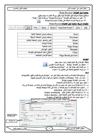 ‫ﻣﺬﻛﺮة‬‫ﻓﻲ‬ ‫اﻟﻨﻮر‬‫اﻵ‬ ‫اﻟﺤﺎﺳﺐ‬‫ﻟﻲ‬‫ﻟﻠﺼﻒ‬‫اﻟﺜﺎﻧﻰ‬‫اﻹ‬‫ﻋﺪادي‬
‫ﻣﻠﺨﺺ‬‫ا‬ ‫اﻟﻔﺼﻞ‬‫اﻟﺜﺎﻧﻰ‬ ‫ﻟﺪراﺳﻰ‬‫اﻋﺪاد‬:‫ا‬/‫ﻛﻤﺎل‬ ‫ﻣﺤﻤﻮد‬ ٩
‫ﺍﻟﻄﺒﺎﻋﺔ‬ ‫ﻗﺒﻞ‬ ‫ﻣﻌﺎﻳﻨﺔ‬"Print Preview:"
‫ﯾﻄﺒﻊ‬ ‫ﺳﻮف‬ ‫ﻣﺎ‬ ‫اﻟﻌﻤﻞ‬ ‫ﺑﻮرﻗﺔ‬ ‫ﯾﻈﮭﺮ‬ ‫ﺣﯿﺚ‬ ‫اﻟﻄﺒﺎﻋﺔ‬ ‫ﻗﺒﻞ‬ ‫اﻟﺒﯿﺎﻧﺎت‬ ‫ﻣﻌﺎﯾﻨﺔ‬ ‫ﺗﺴﺘﻄﯿﻊ‬.
١-‫اﻟﻄﺒﺎﻋﺔ‬ ‫ﻗﺒﻞ‬ ‫ﻣﻌﺎﯾﻨﺔ‬ ‫أﻣﺮ‬ ‫اﺧﺘﺮ‬"Print Preview"‫ﻣﻠﻒ‬ ‫ﻗﺎﺋﻤﺔ‬ ‫ﻣﻦ‬"File."
٢-‫اﯾﻘﻮﻧ‬ ‫ﻋﻠﻰ‬ ‫اﺿﻐﻂ‬ ‫اﻻدوات‬ ‫ﺷﺮﯾﻂ‬ ‫ﻣﻦ‬‫ﺔ‬Print Preview
‫ﺷﺮﻳﻂ‬ ‫ﻣﻜﻮﻧﺎﺕ‬‫ﺍﻟﻄﺒﺎﻋﺔ‬ ‫ﻗﺒﻞ‬ ‫ﻣﻌﺎﻳﻨﺔ‬Print Preview
Next‫اﻟﺘﺎﻟﯿﺔ‬ ‫اﻟﺼﻔﺤﺔ‬ ‫ﻟﻌﺮض‬ ‫ﯾﺴﺘﺨﺪم‬
Previous‫اﻟﺴﺎﺑﻘﺔ‬ ‫اﻟﺼﻔﺤﺔ‬ ‫ﻟﻌﺮض‬ ‫ﯾﺴﺘﺨﺪم‬
Zoom‫ﺑﺎﻟﻜﺎﻣﻞ‬ ‫اﻟﺼﻔﺤﺔ‬ ‫ﻋﺮض‬ ‫وﺗﺼﻐﯿﺮ‬ ‫ﺗﻜﺒﯿﺮ‬
Print‫اﻟﺒﯿﺎﻧﺎت‬ ‫طﺒﺎﻋﺔ‬
Page Setup‫اﻟﺼﻔﺤﺔ‬ ‫إﻋﺪاد‬
Margins‫اﻟﮭﻮاﻣﺶ‬ ‫ﻟﺘﻐﯿﯿﺮ‬
Close‫ﻹﻏﻼق‬‫اﻟﻄﺒﺎﻋﺔ‬ ‫ﻗﺒﻞ‬ ‫اﻟﻤﻌﺎﯾﻨﺔ‬ ‫ﺷﺎﺷﺔ‬
Page Break preview‫اﻟﺼﻔﺤﺎت‬ ‫ﻓﻮاﺻﻞ‬ ‫ﻣﻌﺎﯾﻨﺔ‬
‫ﺍ‬‫ﻟﻄﺒﺎﻋﺔ‬
‫ﻣﻨﮭﺎ‬ ‫ﻣﺤﺪد‬ ‫ﺟﺰء‬ ‫أو‬ ‫ﻛﻠﮭﺎ‬ ‫اﻟﻌﻤﻞ‬ ‫ورﻗﺔ‬ ‫طﺒﺎﻋﺔ‬ ‫ﯾﻤﻜﻨﻚ‬.
١.‫اﻟﻄﺒﺎﻋﺔ‬ ‫رﻣﺰ‬ ‫اﺿﻐﻂ‬Print‫اﻟﻘﯿﺎﺳﻲ‬ ‫اﻷدوات‬ ‫ﺑﺸﺮﯾﻂ‬
٢.‫ﻣﻠﻒ‬ ‫ﻗﺎﺋﻤﺔ‬ ‫ﻣﻦ‬File‫أﻣﺮ‬ ‫اﺧﺘﺮ‬"Print‫اﻟﻘﻮاﺋﻢ‬ ‫ﺑﺸﺮﯾﻂ‬
٣.‫ﻣﻔﺘﺎﺣﻰ‬ ‫ﻋﻠﻰ‬ ‫اﺿﻐﻂ‬ ‫اﻟﻤﻔﺎﺗﯿﺢ‬ ‫ﻟﻮﺣﺔ‬ ‫ﻣﻦ‬Ctrl + P
‫ظ‬
١.‫اﻟﻄﺒﺎﻋﺔ‬ ‫ﻧﺎﻓﺬة‬ ‫ﻓﺘﺢ‬ ‫ﯾﺘﻢ‬‫ﻣﻠﻒ‬ ‫ﻗﺎﺋﻤﺔ‬ ‫ﻣﻦ‬File‫أﻣﺮ‬ ‫اﺧﺘﺮ‬"Print‫اﻟﻘﻮاﺋﻢ‬ ‫ﺑﺸﺮﯾﻂ‬‫ﻧﺎﻓﺬة‬ ‫ﺗﻈﮭﺮ‬Print
٢.‫ﻣﻦ‬ ‫ﻧﺤﺪد‬‫ﺧﺎﻧﺔ‬Printer‫ﺑﺎﻟﺠﮭﺎز‬ ‫اﻟﺘﻮﺻﯿﻞ‬ ‫ﻣﻜﺎن‬ ‫و‬ ‫ﻧﻮﻋﮭﺎ‬ ‫و‬ ‫ﺣﺎﻟﺘﮭﺎ‬ ‫و‬ ‫اﻟﻄﺎﺑﻌﺔ‬ ‫اﺳﻢ‬
٣.‫اﻟﻄﺒﺎﻋﺔ‬ ‫ﻣﺪى‬ ‫ﻧﺤﺪد‬Print range
‫ا‬-‫ﻣﻨﮭﺎ‬ ‫ﻧﺨﺘﺎر‬All‫اﻟﺼﻔﺤﺎت‬ ‫ﻛﻞ‬ ‫طﺒﺎﻋﺔ‬ ‫اردﻧﺎ‬ ‫اذا‬
‫ب‬-‫اﻻوراق‬ ‫ﻣﻦ‬ ‫ﻣﻌﯿﻦ‬ ‫ﻋﺪد‬ ‫ﻣﻌﯿﻦ‬ ‫ﻣﺪى‬ ‫طﺒﺎﻋﺔ‬ ‫اردﻧﺎ‬ ‫اذا‬Pages‫ﻣﻦ‬ ‫ﺧﺎﻧﮫ‬ ‫ﻓﻰ‬ ‫ﻧﺤﺪده‬From‫اﻟﻰ‬To
٤.-‫اﻟﻄﺒﺎﻋﺔ‬ ‫ﻣﺎدة‬ ‫ﻟﺘﺤﺪﯾﺪ‬)‫طﺒﺎﻋﺘﮫ‬ ‫ﺳﯿﺘﻢ‬ ‫ﻣﺎ‬(‫ﺧﺎﻧﺔ‬ ‫ﻓﻰ‬ ‫ﻧﺤﺪده‬Print What
‫ا‬-‫ﻧﺨﺘﺎر‬ ‫اﻟﻤﺤﺪد‬ ‫اﻟﺠﺰء‬ ‫طﺒﺎﻋﺔ‬ ‫اردﻧﺎ‬ ‫اذا‬Selection
‫ب‬-‫ﻧﺨﺘﺎر‬ ‫ﺑﺎﻟﻜﺎﻣﻞ‬ ‫اﻟﺪﻓﺘﺮ‬ ‫طﺒﺎﻋﺔ‬ ‫اردﻧﺎ‬ ‫اذا‬Entire workbook
‫ت‬-‫ﻧﺨﺘﺎر‬ ‫اﻟﻨﺸﻄﺔ‬ ‫اﻟﻌﻤﻞ‬ ‫ورﻗﺔ‬ ‫طﺒﺎﻋﺔ‬ ‫اردﻧﺎ‬ ‫اذا‬Active sheet(s)
٥.٦-‫ﻓﻰ‬ ‫طﺒﺎﻋﺘﮭﺎ‬ ‫اﻟﻤﻄﻠﻮب‬ ‫اﻟﻨﺴﺦ‬ ‫ﻋﺪد‬ ‫ﺗﺤﺪﯾﺪ‬ ‫ﯾﻤﻜﻦ‬Copies
‫ﺣﺎﻟﺗﮭﺎ‬ ‫و‬ ‫اﻟطﺎﺑﻌﺔ‬ ‫اﺳم‬‫اﻟﻣﺻﻧﻌﺔ‬ ‫اﻟﺷرﻛﺔ‬ ‫و‬ ‫ﺑﮫ‬ ‫اﻟﻣﺗﺻﻠﺔ‬ ‫اﻟﻣﺧرج‬ ‫و‬ ‫ﻧوﻋﮭﺎ‬ ‫و‬
‫اﻟطﺑﺎﻋﺔ‬ ‫ﻣدى‬
‫اﻟطﺑﺎﻋﺔ‬ ‫ﻣﺎدة‬
 