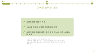장애에 대한 편견이 적음
*ADA (Americans with Disabilities Act)
고용에서 차별을 받지 않고, 모든 공공서비스, 편의시설, 통신 및
교통시설 이용의 접근성 보장 등 장애인 권리를 보호하기 위해 제
정된 법
*ADA법 아래의 다양한 복지제도와 지원
장애인 형제자매에 대한 지원 필요 인식이 다른 나라들보
다 높음
미국을 선택한 이유!
1.국내외 실
태
2 3
16
 
