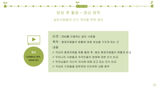 탐방 후 활동 – 영상 제작
1 32. 탐방 계획
26
타겟 : SNS를 이용하는 일반 사람들
목적 : 형제자매들의 현황에 대해 관심을 가지게 하는 것
내용
 국내의 형제자매들 현황 촬영 후, 해외 형제자매들의 현황과 비교
 우리나라 사람들과 외국인들의 장애에 대한 인식 비교
 부모님들이 자신의 자녀에 대해 갖고 있는 인식 비교
 국내외 기관들을 방문하며 인터뷰한 내용 첨부
일반사람들의 인식 개선을 위한 영상
 