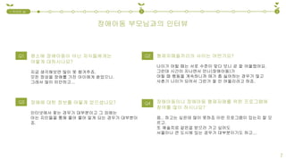 장애아동 부모님과의 인터뷰
1.국내외 실
태
2 3
7
형제자매들끼리의 사이는 어떤가요?
나이가 어릴 때는 서로 수준이 맞다 보니 곧 잘 어울렸어요.
그런데 시간이 지나면서 언니(장애아동)가
어릴 때 행동을 계속하니까 애가 좀 싫어하는 경우가 많고
사춘기 나이가 되어서 그런가 잘 안 어울리려고 하죠.
장애아동이나 장애아동 형제자매를 위한 프로그램에
참여를 많이 하시나요?
음.. 하고는 싶은데 많이 못하죠 이런 프로그램이 있는지 잘 모
르고.
또 예술치료 같은걸 받으러 가고 싶어도
서울이나 큰 도시에 있는 경우가 대부분이기도 하고...
Q1 평소에 장애아동이 아닌 자식들에게는
어떻게 대하시나요?
지금 생각해보면 많이 못 챙겨주죠.
모든 정성을 장애를 가진 아이에게 쏟았으니.
그래서 많이 미안하고...
장애에 대한 정보를 어떻게 얻으셨나요?
인터넷에서 찾는 경우가 대부분이고 그 외에는
아는 지인들을 통해 물어 물어 알게 되는 경우가 대부분이
죠.
Q3
Q2
Q4
 