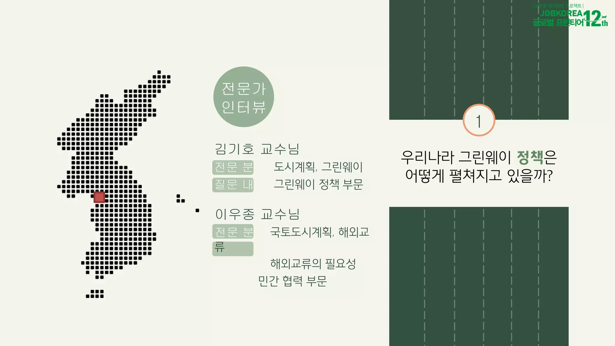 전문가
인터뷰
이우종 교수님
전문 분야 국토도시계획, 해외교
류
질문 내용 해외교류의 필요성
민간 협력 부문
김기호 교수님
전문 분야 도시계획, 그린웨이
질문 내용 그린웨이 정책 부문
1
우리나라 그린웨이 정책은
어떻게 펼쳐지고 있을까?
 