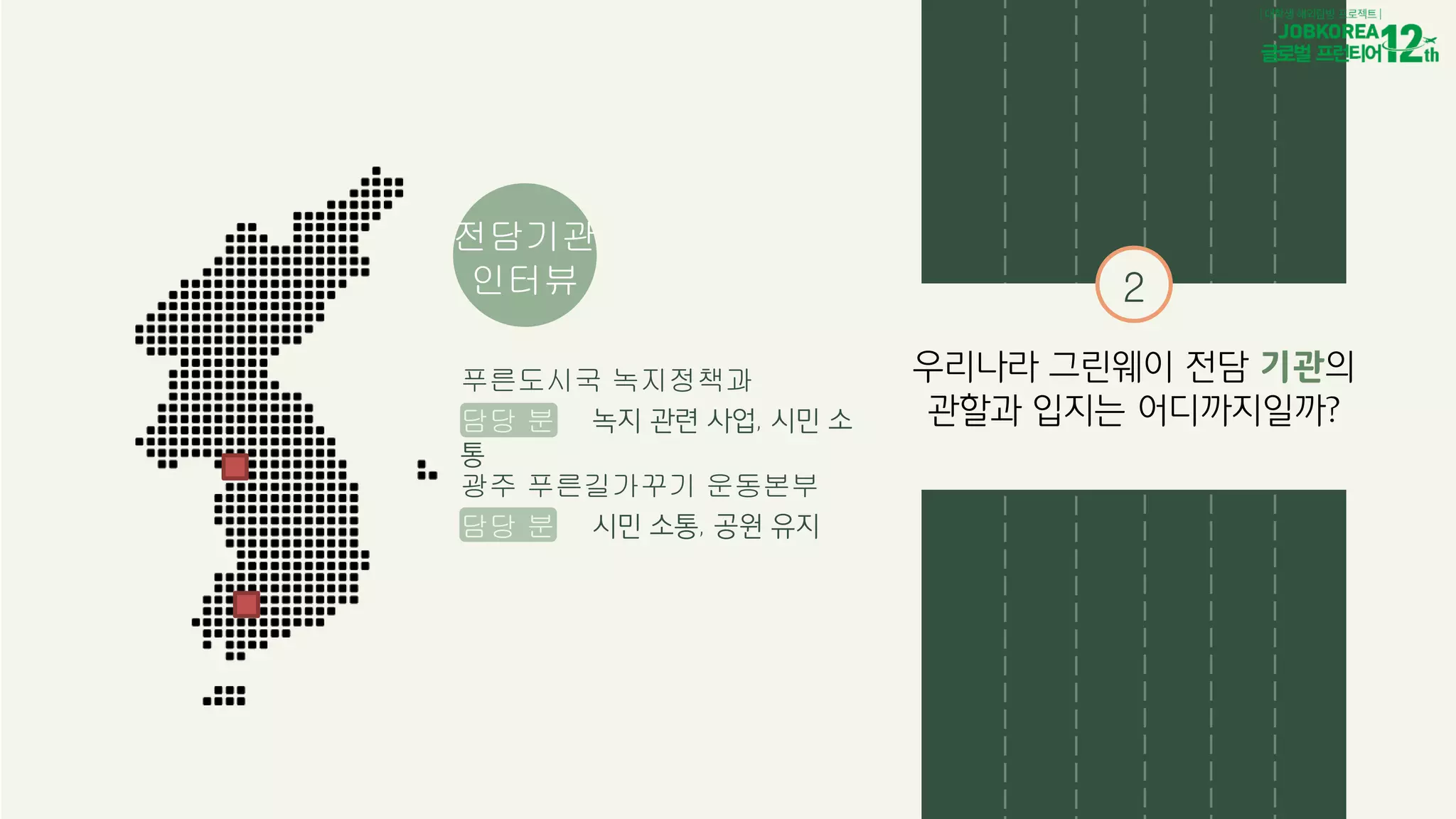 전담기관
인터뷰
푸른도시국 녹지정책과
담당 분야 녹지 관련 사업, 시민 소
통
광주 푸른길가꾸기 운동본부
담당 분야 시민 소통, 공원 유지
2
우리나라 그린웨이 전담 기관의
관할과 입지는 어디까지일까?
 