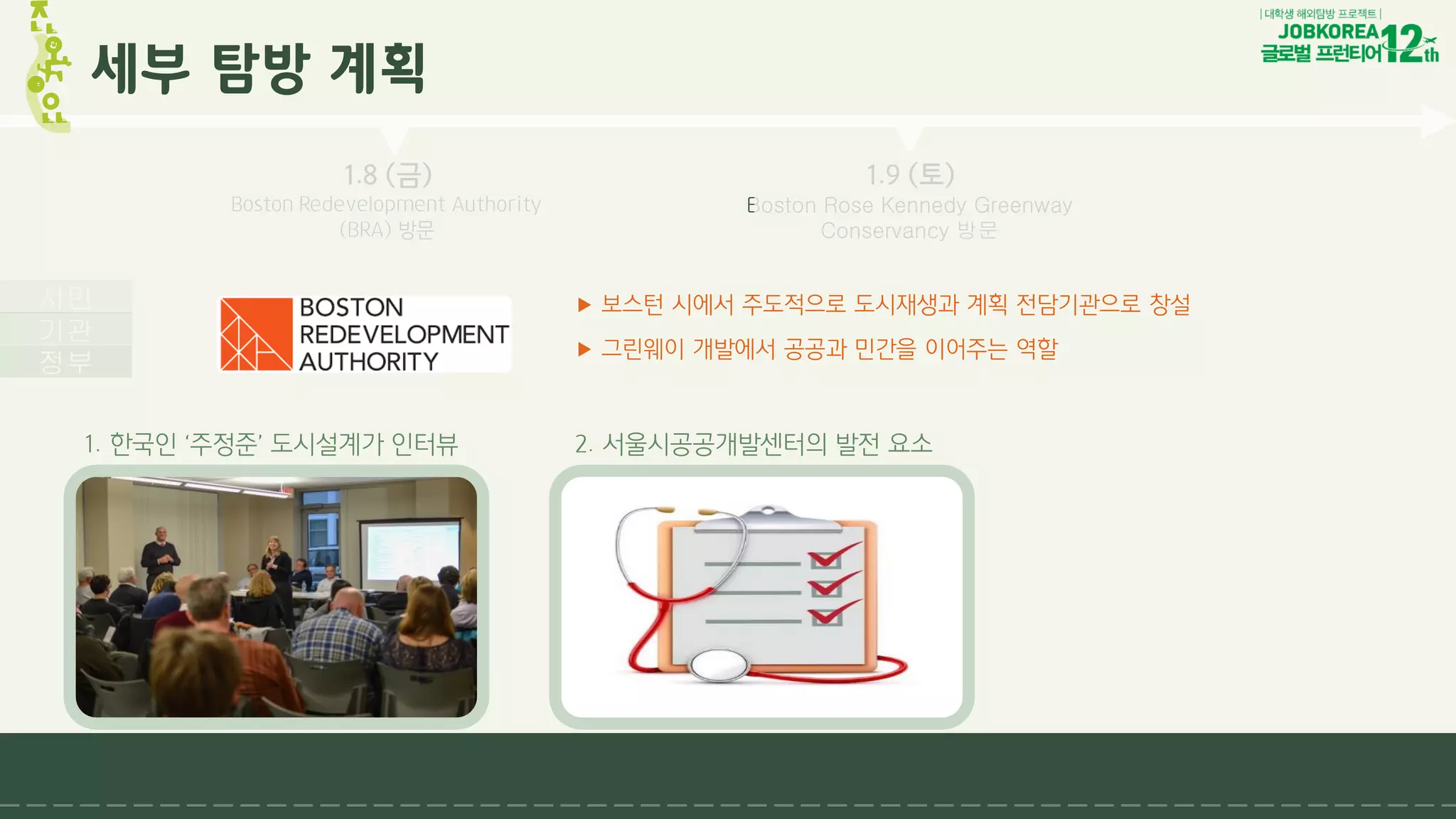 ▶ 보스턴 시에서 주도적으로 도시재생과 계획 전담기관으로 창설
▶ 그린웨이 개발에서 공공과 민간을 이어주는 역할
1.4 (월)
뉴욕도시계획국
Public Meeting
참관
1.8 (금)
Boston Redevelopment Authority
(BRA) 방문
1.9 (토)
Boston Rose Kennedy Greenway
Conservancy 방문
세부 탐방 계획
정부
기관
시민
1. 한국인 ‘주정준’ 도시설계가 인터뷰 2. 서울시공공개발센터의 발전 요소
 