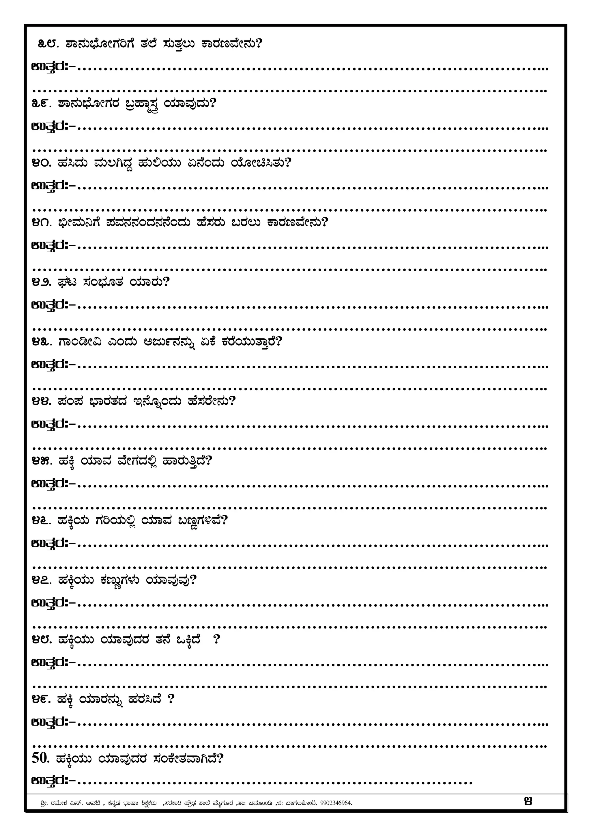 ²æÃ. gÀªÉÄÃ±À J¸ï. CªÀn , PÀ£ÀßqÀ ¨sÁµÁ ²PÀëPÀgÀÄ ,¸ÀgÀPÁj ¥ËæqsÀ ±Á¯É ªÉÄÊUÀÆgÀ ,vÁ: dªÀÄRAr ,f: ¨ÁUÀ®PÉÆÃl. 9902346964. 4
38. ±Á£ÀÄ¨sÉÆÃUÀjUÉ vÀ¯É ¸ÀÄvÀÛ®Ä PÁgÀtªÉÃ£ÀÄ?
GvÀÛgÀ:-……………………………………………………………………………...
……………………………………………………………………………………..
39. ±Á£ÀÄ¨sÉÆÃUÀgÀ §æºÁä¸ÀÛç AiÀiÁªÀÅzÀÄ?
GvÀÛgÀ:-……………………………………………………………………………...
……………………………………………………………………………………..
40. ºÀ¹zÀÄ ªÀÄ®VzÀÝ ºÀÄ°AiÀÄÄ K£ÉAzÀÄ AiÉÆÃa¹vÀÄ?
GvÀÛgÀ:-……………………………………………………………………………...
……………………………………………………………………………………..
41. ©üÃªÀÄ¤UÉ ¥ÀªÀ£À£ÀAzÀ£À£ÉAzÀÄ ºÉ¸ÀgÀÄ §gÀ®Ä PÁgÀtªÉÃ£ÀÄ?
GvÀÛgÀ:-……………………………………………………………………………...
……………………………………………………………………………………..
42. WÀl ¸ÀA¨sÀÆvÀ AiÀiÁgÀÄ?
GvÀÛgÀ:-……………………………………………………………………………...
……………………………………………………………………………………..
43. UÁArÃ« JAzÀÄ CdÄð£À£ÀÄß KPÉ PÀgÉAiÀÄÄvÁÛgÉ?
GvÀÛgÀ:-……………………………………………………………………………...
……………………………………………………………………………………..
44. ¥ÀA¥À ¨sÁgÀvÀzÀ E£ÉÆßAzÀÄ ºÉ¸ÀgÉÃ£ÀÄ?
GvÀÛgÀ:-……………………………………………………………………………...
……………………………………………………………………………………..
45. ºÀQÌ AiÀiÁªÀ ªÉÃUÀzÀ°è ºÁgÀÄwÛzÉ?
GvÀÛgÀ:-……………………………………………………………………………...
……………………………………………………………………………………..
46. ºÀQÌAiÀÄ UÀjAiÀÄ°è AiÀiÁªÀ §tÚUÀ½ªÉ?
GvÀÛgÀ:-……………………………………………………………………………...
……………………………………………………………………………………..
47. ºÀQÌAiÀÄÄ PÀtÄÚUÀ¼ÀÄ AiÀiÁªÀÅªÀÅ?
GvÀÛgÀ:-……………………………………………………………………………...
……………………………………………………………………………………..
48. ºÀQÌAiÀÄÄ AiÀiÁªÀÅzÀgÀ vÀ£É MQÌzÉ ?
GvÀÛgÀ:-……………………………………………………………………………...
……………………………………………………………………………………..
49. ºÀQÌ AiÀiÁgÀ£ÀÄß ºÀgÀ¹zÉ ?
GvÀÛgÀ:-……………………………………………………………………………...
……………………………………………………………………………………..
50. ºÀQÌAiÀÄÄ AiÀiÁªÀÅzÀgÀ ¸ÀAPÉÃvÀªÁVzÉ?
GvÀÛgÀ:-…………………………………………………………………
 