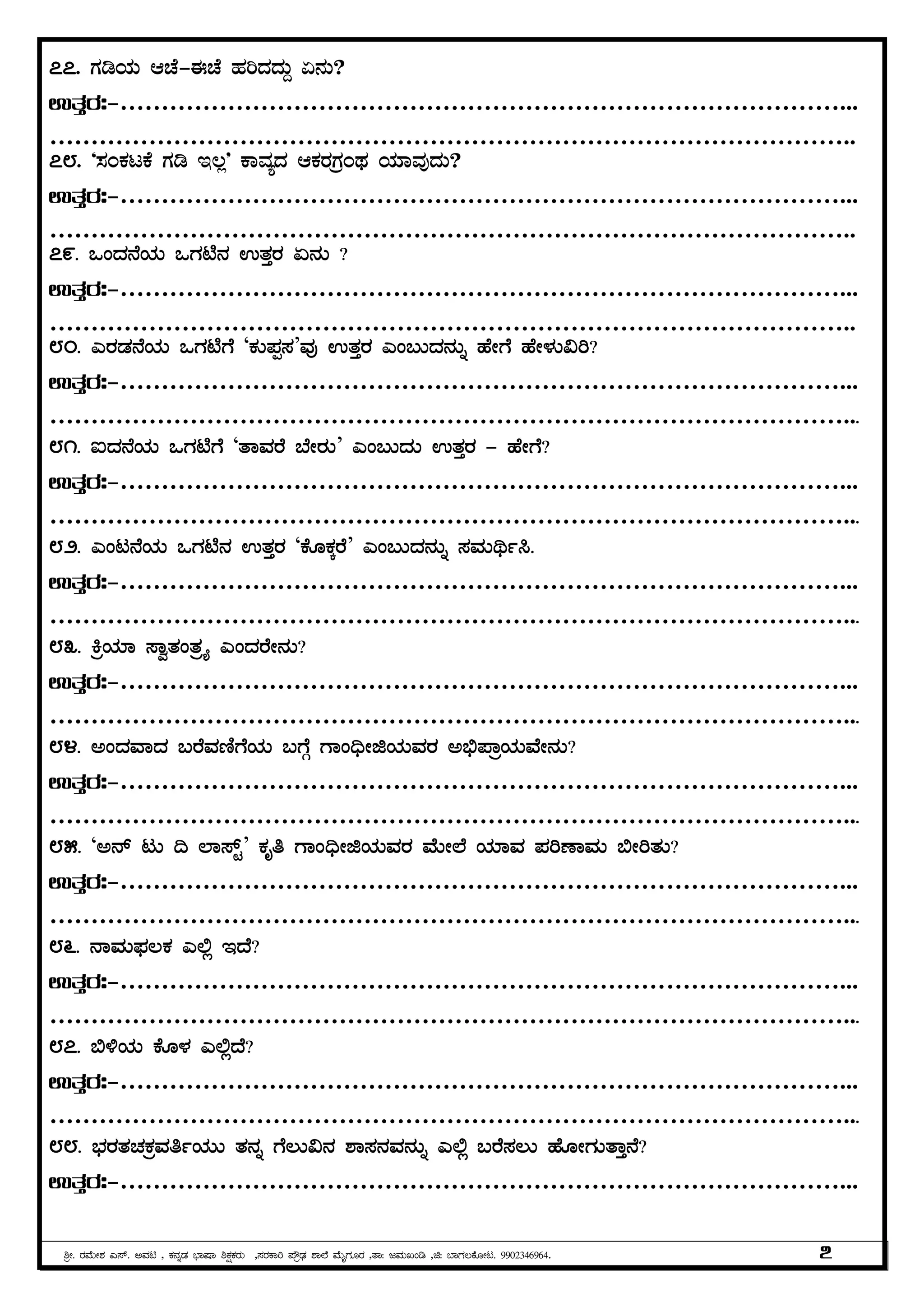 ²æÃ. gÀªÉÄÃ±À J¸ï. CªÀn , PÀ£ÀßqÀ ¨sÁµÁ ²PÀëPÀgÀÄ ,¸ÀgÀPÁj ¥ËæqsÀ ±Á¯É ªÉÄÊUÀÆgÀ ,vÁ: dªÀÄRAr ,f: ¨ÁUÀ®PÉÆÃl. 9902346964. 7
77. UÀrAiÀÄ DZÉ-FZÉ ºÀjzÀzÀÄÝ K£ÀÄ?
GvÀÛgÀ:-……………………………………………………………………………...
……………………………………………………………………………………..
78. ‘¸ÀAPÀlPÉ UÀr E­è’ PÁªÀåzÀ DPÀgÀUÀæAxÀ AiÀiÁªÀÅzÀÄ?
GvÀÛgÀ:-……………………………………………………………………………...
……………………………………………………………………………………..
79. MAzÀ£ÉAiÀÄ MUÀn£À GvÀÛgÀ K£ÀÄ ?
GvÀÛgÀ:-……………………………………………………………………………...
……………………………………………………………………………………..
80. JgÀqÀ£ÉAiÀÄ MUÀnUÉ ‘PÀÄ¥Àà¸À’ªÀÅ GvÀÛgÀ JA§ÄzÀ£ÀÄß ºÉÃUÉ ºÉÃ¼ÀÄ«j?
GvÀÛgÀ:-……………………………………………………………………………...
……………………………………………………………………………………...
81. LzÀ£ÉAiÀÄ MUÀnUÉ ‘vÁªÀgÉ ¨ÉÃgÀÄ’ JA§ÄzÀÄ GvÀÛgÀ - ºÉÃUÉ?
GvÀÛgÀ:-……………………………………………………………………………...
……………………………………………………………………………………...
82. JAl£ÉAiÀÄ MUÀn£À GvÀÛgÀ ‘PÉÆPÀÌgÉ’ JA§ÄzÀ£ÀÄß ¸ÀªÀÄyð¹.
GvÀÛgÀ:-……………………………………………………………………………...
……………………………………………………………………………………...
83. QæAiÀiÁ ¸ÁévÀAvÀæöå JAzÀgÉÃ£ÀÄ?
GvÀÛgÀ:-……………………………………………………………………………...
……………………………………………………………………………………...
84. CAzÀªÁzÀ §gÉªÀtÂUÉAiÀÄ §UÉÎ UÁA¢üÃfAiÀÄªÀgÀ C©ü¥ÁæAiÀÄªÉÃ£ÀÄ?
GvÀÛgÀ:-……………………………………………………………………………...
……………………………………………………………………………………...
85. ‘C£ï lÄ ¢ ¯Á¸ïÖ’ PÀÈw UÁA¢üÃfAiÀÄªÀgÀ ªÉÄÃ¯É AiÀiÁªÀ ¥ÀjuÁªÀÄ ©ÃjvÀÄ?
GvÀÛgÀ:-……………………………………………………………………………...
……………………………………………………………………………………...
86. £ÁªÀÄ¥sÀ®PÀ J°è EzÉ?
GvÀÛgÀ:-……………………………………………………………………………...
……………………………………………………………………………………...
87. ©½AiÀÄ PÉÆ¼À J°èzÉ?
GvÀÛgÀ:-……………………………………………………………………………...
……………………………………………………………………………………...
88. ¨sÀgÀvÀZÀPÀæªÀwðAiÀÄÄ vÀ£Àß UÉ®Ä«£À ±Á¸À£ÀªÀ£ÀÄß J°è §gÉ¸À®Ä ºÉÆÃUÀÄvÁÛ£É?
GvÀÛgÀ:-……………………………………………………………………………...
 