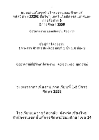 1
แบบเสนอโครงร่างโครงงานคอมพิวเตอร์
รหัสวิชา ง 33202 ชื่อวิชา เทคโนโลยีสารสนเทศและ
การสื่อสาร 6
ปีการศึกษา 2558
ชื่อโครงงาน แอพลิเคชั่น คืออะไร
ชื่อผู้ทำาโครงงาน
1 นางสาว ศิวาพร สิงห์ครุธ เลขที่ 1 ชั้น ม.6 ห้อง 2
ชื่ออาจารย์ที่ปรึกษาโครงงาน ครูเขื่อนทอง มูลวรรณ์
ระยะเวลาดำาเนินงาน ภาคเรียนที่ 1-2 ปีการ
ศึกษา 2558
โรงเรียนยุพราชวิทยาลัย จังหวัดเชียงใหม่
สำานักงานเขตพื้นที่การศึกษามัธยมศึกษาเขต 34
 