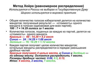 Метод Хейра (равномерное распределение)
Используется в России на выборах в Государственную Думу
Широко используется в мировой практике
• Общее количество голосов избирателей делится на количество
мандатов; полученный результат — «стоимость» одного
мандата в голосах (одинаковая для всех партий).
100 : 7 = 14.29 голоса за 1 место
• Количества голосов, поданных за каждую из партий, делятся на
«стоимость» одного мандата.
Красные — 60 : 14.29 = 4.2 мест
Синие — 24 : 14.29 = 1.68 мест
Зеленые — 16: 14.29 = 1.12 места
• Каждая партия получает целое количество мандатов;
остальные мандаты распределяются в порядке уменьшения
дробных частей.
Красные получают 4 целых места, а Синие и Зелёные —
по одному месту. Остается распределить 1 место.
Размеры дробных частей: 0.68, 0.2, 0.12.
Итог: 4 места, 2 места, 1 место.
 