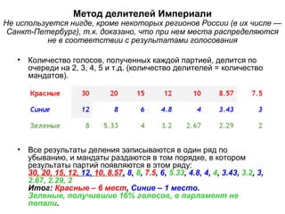 Метод делителей Империали
Не используется нигде, кроме некоторых регионов России (в их числе —
Санкт-Петербург), т.к. доказано, что при нем места распределяются
не в соответствии с результатами голосования
• Количество голосов, полученных каждой партией, делится по
очереди на 2, 3, 4, 5 и т.д. (количество делителей = количество
мандатов).
• Все результаты деления записываются в один ряд по
убыванию, и мандаты раздаются в том порядке, в котором
результаты партий появляются в этом ряду:
30, 20, 15, 12, 12, 10, 8.57, 8, 8, 7.5, 6, 5.33, 4.8, 4, 4, 3.43, 3.2, 3,
2.67, 2.29, 2
Итог: Красные – 6 мест, Синие – 1 место.
Зеленые, получившие 16% голосов, в парламент не
попали.
 