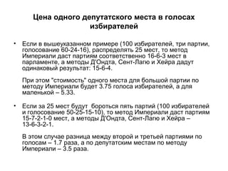 Цена одного депутатского места в голосах
избирателей
• Если в вышеуказанном примере (100 избирателей, три партии,
голосование 60-24-16), распределять 25 мест, то метод
Империали даст партиям соответственно 16-6-3 мест в
парламенте, а методы Д'Ондта, Сент-Лагю и Хейра дадут
одинаковый результат: 15-6-4.
При этом "стоимость" одного места для большой партии по
методу Империали будет 3.75 голоса избирателей, а для
маленькой – 5.33.
• Если за 25 мест будут бороться пять партий (100 избирателей
и голосование 50-25-15-10), то метод Империали даст партиям
15-7-2-1-0 мест, а методы Д'Ондта, Сент-Лагю и Хейра –
13-6-3-2-1.
В этом случае разница между второй и третьей партиями по
голосам – 1.7 раза, а по депутатским местам по методу
Империали – 3.5 раза.
 