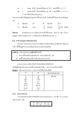 3
ab = 1ab ดังนั้น สัมประสิทธิ์ของ ab คือ 1 และดีกรีคือ 1+1 = 2
abc = 1abcดังนั้น สัมประสิทธิ์ของ abc คือ 1 และดีกรีคือ 1+1+1 = 3
2. ค่าคงที่ทุกตัวถือว่าเป็นเอกนาม
เพราะสามารถเขียนให้อยู่ในรูปผลคูณค่าคงที่กับตัวแปรได้ โดยที่เลขชี้กาลังของตัวแปรเป็นศูนย์
เช่น
-3 เขียนเป็น 3x0 , 7 เขียนเป็น 7 y0
1.5 เขียนเป็น 1.5a0 , 
5
8
เขียนเป็น 
5
8
a0b0 เป็นต้น
ข้อตกลง สาหรับเอกนาม 0 เราไม่สามารถบอกดีกรีได้แน่นอน เพราะ 0 = 0xn ไม่ว่า n
เป็นศูนย์ หรือจานวนเต็มบวกใด ๆ ดังนั้นจะไม่กล่าวถึงดีกรีของเอกนาม 0
2.2 การบวกและการลบเอกนาม
เอกนามบางเอกนามสามารถนามาบวกหรือลบกันแล้วทาให้ผลบวกหรือผลต่างเป็นเอกน
ามได้ ทั้งนี้ขึ้นอยู่กับว่าเอกนามทั้งสองเป็นเอกนามคล้ายกันหรือไม่
บทนิยาม เอกนามสองเอกนามคล้ายกันก็ต่อเมื่อ
1. เอกนามทั้งสองมีตัวแปรชุดเดียวกัน (ตัวแปรเหมือนกัน) และ
2. เลขชี้กาลังของตัวแปรเดียวกันในแต่ละเอกนามเท่ากัน
เราจะพบว่าเอกนามเดียวกันไม่จาเป็นต้องมีสัมประสิทธิ์เท่ากัน
ขอให้ดูที่ตัวแปรแต่ละเอกนามเท่านั้นว่าสอดคล้องกับข้อ 1 และ 2 ตามบทนิยามหรือไม่
ตัวอย่าง จงพิจารณาว่าเอกนาม A และ B ต่อไปนี้คล้ายกันหรือไม่
A B คล้ายกัน/ไม่คล้ายกัน
5
–4x
10a2
3xy
–4xy2
5x3y4
3 01
2
a b
–6
10x
–10b2
xy
7x2y
05x3y4
32
3
a
คล้ายกัน
2.2.1 การบวกเอกนาม
การบวกของเอกนามต้องอาศัยสมบัติการแจกแจงของจานวน กล่าวคือ ถ้า a, b และ c
เป็นจานวนใด ๆ แล้ว
A1 : a(b + c) = ab + ac
A2 : (a + b)c = ac + bc
 
