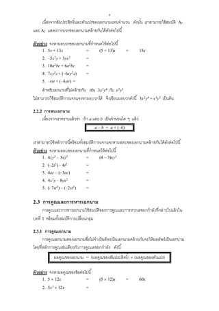 4
เนื่องจากสัมประสิทธิ์และตัวแปรของเอกนามแทนจานวน ดังนั้น เราสามารถใช้สมบัติ A1
และ A2 แสดงการบวกของเอกนามคล้ายกันได้ดังต่อไปนี้
ตัวอย่าง จงหาผลบวกของเอกนามที่กาหนดให้ต่อไปนี้
1. 5x + 13x = (5 + 13)x = 18x
2. –5x2y + 3yx2 =
3. 10a2bc + 6a2bc =
4. 7xy2z + (–6xy2z) =
5. –rst + (–4str) =
สาหรับเอกนามที่ไม่คล้ายกัน เช่น 3x2y4 กับ x3y3
ไม่สามารถใช้สมบัติการแจกแจงหาผลบวกได้ จึงเขียนผลบวกดังนี้ 3x2y4 + x3y3 เป็นต้น
2.2.2 การลบเอกนาม
เนื่องจากเราทราบแล้วว่า ถ้า a และ b เป็นจานวนใด ๆ แล้ว
a – b = a + (–b)
เราสามารถใช้หลักการนี้พร้อมทั้งสมบัติการแจกแจงหาผลลบของเอกนามคล้ายกันได้ดังต่อไปนี้
ตัวอย่าง จงหาผลลบของเอกนามที่กาหนดให้ต่อไปนี้
1. 4xy3 – 3xy3 = (4 – 3)xy3
2. (–2t2) – 4t2 =
3. 4ac – (–3ac) =
4. 4x2y – 8yx2 =
5. (–7st2) – (–2st2) =
2.3 การคูณและการหารเอกนาม
การคูณและการหารเอกนามใช้สมบัติของการคูณและการหารเลขยกกาลังที่กล่าวไปแล้วใน
บทที่ 1 พร้อมทั้งสมบัติการเปลี่ยนกลุ่ม
2.3.1 การคูณเอกนาม
การคูณเอกนามสองเอกนามซึ่งไม่จาเป็นต้องเป็นเอกนามคล้ายกันจะให้ผลลัพธ์เป็นเอกนาม
โดยที่หลักการคูณเช่นเดียวกับการคูณเลขยกกาลัง ดังนี้
ผลคูณของเอกนาม = (ผลคูณของสัมประสิทธิ์)  (ผลคูณของตัวแปร)
ตัวอย่าง จงหาผลคูณของข้อต่อไปนี้
1. 5  12x = (5  12)x = 60x
2. 5x3  12x =
 