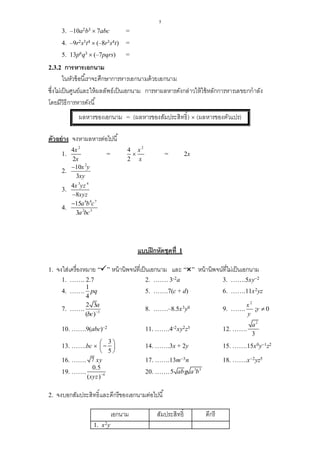 5
3. –10a2b3  7abc =
4. –9r2s3t4  (–8r3s4t) =
5. 13p6q3  (–7pqrs) =
2.3.2 การหารเอกนาม
ในหัวข้อนี้เราจะศึกษาการหารเอกนามด้วยเอกนาม
ซึ่งไม่เป็นศูนย์และให้ผลลัพธ์เป็นเอกนาม การหาผลหารดังกล่าวให้ใช้หลักการหารเลขยกกาลัง
โดยมีวิธีการหารดังนี้
ผลหารของเอกนาม = (ผลหารของสัมประสิทธิ์)  (ผลหารของตัวแปร)
ตัวอย่าง จงหาผลหารต่อไปนี้
1.
2
4
2
x
x
=
2
4
2
x
x
 = 2x
2.
2
10
3
x y
xy

3.
3 4
4
8
x yz
xyz
4.
6 4 7
2 3
15
3
a b c
a bc

แบบฝึกหัดชุดที่ 1
1. จงใส่เครื่องหมาย “” หน้านิพจน์ที่เป็นเอกนาม และ “” หน้านิพจน์ที่ไม่เป็นเอกนาม
1. ……. 2.7 2. ……. 3-2a 3. …….5xy–2
4. …….
1
4
pq 5. …….7(c + d) 6. …….11x2yz
7. ……. 3
2 3
( )
a
bc 
8. …….–8.5x3y0 9. …….
2
x
y
;y  0
10. …….9(abc)–2 11. …….4-2xy2z3 12. …….
2
3
a
13. …….bc 
3
5
  
 
14. …….3x + 2y 15. …….15x0y–1z2
16. ……. 7 xy 17. …….13m–3n 18. …….x–2yz5
19. ……. 4
0.5
( )xyz 
20. ……. 3 3
5 ab a bg
2. จงบอกสัมประสิทธิ์และดีกรีของเอกนามต่อไปนี้
เอกนาม สัมประสิทธิ์ ดีกรี
1. x2y
 