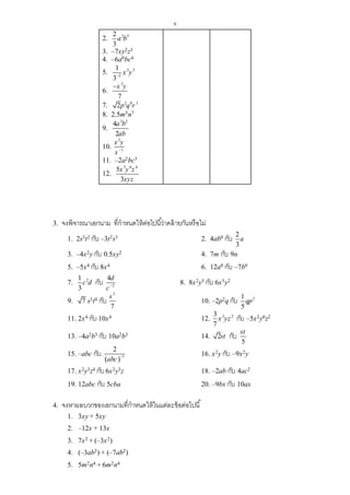 6
2. 2 52
3
a b
3. –7xy2z3
4. –6a0bc4
5. 5 5
2
1
3
x y
6.
3
7
x y
7. 2 0 3
2p q r
8. 2.5m5n7
9.
3 2
4
2
a b
ab
10.
2
1
x y
x 
11. –2a2bc3
12.
5 6 4
5
3
x y z
xyz
3. จงพิจารณาเอกนาม ที่กาหนดให้ต่อไปนี้ว่าคล้ายกันหรือไม่
1. 2s3t2 กับ –3t2s3 2. 4ab0 กับ 2
3
a
3. –4x2y กับ 0.5xy2 4. 7m กับ 9n
5. –5x4 กับ 8x4 6. 12a0 กับ –7b0
7. 21
3
c d กับ 2
4d
c
8. 8x2y5 กับ 6x5y2
9. 7 s3t0 กับ
3
7
s
10. –2p2q กับ 21
5
qp
11. 2x4 กับ 10x4 12. 2 23
7
x yz กับ –5x2y0z2
13. –4a2b3 กับ 10a2b3 14. 2st กับ
5
st
15. –abc กับ
  1
2
abc
 16. x2y กับ –9x2y
17. x2y3z4 กับ6x2y3z 18. –2ab กับ 4ac2
19. 12abc กับ 5cba 20. –9bx กับ 10ax
4. จงหาผลบวกของเอกนามที่กาหนดให้ในแต่ละข้อต่อไปนี้
1. 3xy + 5xy
2. –12x + 13x
3. 7x2 + (–3x2)
4. (–3ab2) + (–7ab2)
5. 5m2n4 + 6m2n4
 