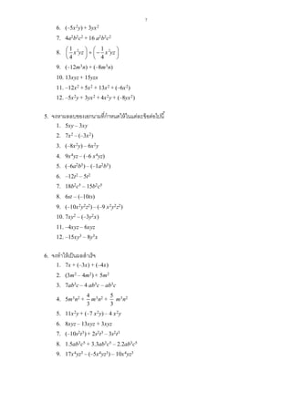 7
6. (–5x2y) + 3yx2
7. 4a2b2c2 + 16 a2b2c2
8. 2 21 1
4 4
x yz x yz       
   
9. (–12m3n) + (–8m3n)
10. 13xyz + 15yzx
11. –12x2 + 5x2 + 13x2 + (–6x2)
12. –5x2y + 3yx2 + 4x2y + (–8yx2)
5. จงหาผลลบของเอกนามที่กาหนดให้ในแต่ละข้อต่อไปนี้
1. 5xy – 3xy
2. 7x2 – (–3x2)
3. (–8x2y) – 6x2y
4. 9x4yz – (–6 x4yz)
5. (–6a2b3) – (–1a2b3)
6. –12t2 – 5t2
7. 18b2c5 – 15b2c5
8. 6st – (–10ts)
9. (–10x2y2z2) – (–9 x2y2z2)
10. 7xy2 – (–3y2x)
11. –4xyz – 6xyz
12. –15xy3 – 8y3x
6. จงทาให้เป็นผลสาเร็จ
1. 7x + (–3x) + (–4x)
2. (3m2 – 4m2) + 5m2
3. 7ab3c – 4 ab3c – ab3c
4. 5m3n2 +
4
3
m3n2 +
5
3
m3n2
5. 11x2y + (–7 x2y) – 4 x2y
6. 8xyz – 13xyz + 3xyz
7. (–10s2t3) + 2s2t3 – 3s2t3
8. 1.5ab3c5 + 3.3ab3c5 – 2.2ab3c5
9. 17x4yz3 – (–5x4yz3) – 10x4yz3
 