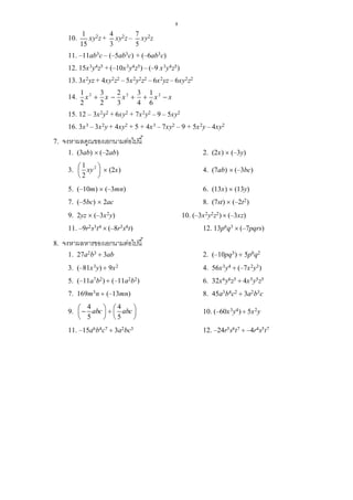 8
10.
1
15
xy2z +
4
3
xy2z –
7
5
xy2z
11. –11ab3c – (–5ab3c) + (–6ab3c)
12. 15x3y4z5 + (–10x3y4z5) – (–9 x3y4z5)
13. 3x2yz + 4xy2z2 – 5x2y2z2 – 6x2yz – 6xy2z2
14. 2 2 21 3 2 3 1
2 2 3 4 6
x x x x x    
15. 12 – 3x2y2 + 6xy2 + 7x2y2 – 9 – 5xy2
16. 3x3 – 3x2y + 4xy2 + 5 + 4x3 – 7xy2 – 9 + 5x2y – 4xy2
7. จงหาผลคูณของเอกนามต่อไปนี้
1. (3ab)  (–2ab) 2. (2x)  (–3y)
3. 21
2
xy 
 
 
 (2x) 4. (7ab)  (–3bc)
5. (–10m)  (–3mn) 6. (13x)  (13y)
7. (–5bc)  2ac 8. (7st)  (–2t2)
9. 2yz  (–3x2y) 10. (–3x2y2z2)  (–3xz)
11. –9r2s3t4  (–8r3s4t) 12. 13p6q3  (–7pqrs)
8. จงหาผลหารของเอกนามต่อไปนี้
1. 27a2b3  3ab 2. (–10pq3)  5p0q2
3. (–81x3y)  9x2 4. 56x3y4  (–7x2y3)
5. (–11a7b2)  (–11a2b2) 6. 32x6y6z5  4x5y5z5
7. 169m3n  (–13mn) 8. 45a3b4c2  3a2b3c
9.
4 4
5 5
abc abc       
   
10. (–60x3y4)  5x2y
11. –15a6b4c7  3a2bc3 12. –24r5s6t7  –4r4s5t7
 