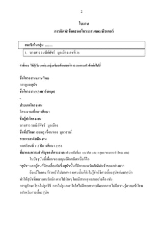 2
ใบงาน
การจัดทาข้อเสนอโครงงาȨอมพิวเตอร์
สมาชิกในกลุ่ม .……
1. นางสาวรมณีย์พัชร์ มูลเมืองเลขที่ 36
คาชี้แจง ให้ผู้เรียนแต่ละกลุ่มเขียนข้อเสนอโครงงานตามหัวข้อต่อไปนี้
ชื่อโครงงาน(ภาษาไทย)
การดูแลสุนัข
ชื่อโครงงาน (ภาษาอังกฤษ)
-
ประเภทโครงงาน
โครงงานเพื่อการศึกษา
ชื่อผู้ทาโครงงาน
นางสาว รมณีย์พัชร์ มูลเมือง
ชื่อที่ปรึกษา คุณครู เขื่อนทอง มูลวรรณ์
ระยะเวลาดาเนินงาน
ภาคเรียนที่ 1-2 ปีการศึกษา 2558
ที่มาและความสาคัญของโครงงาน(อธิบายถึงที่มา แนวคิด และเหตุผล ของการทาโครงงาน)
ในปัจจุบันนี้เพื่อนของมนุษย์อีกชนิดหนึ่งก็คือ
"สุนัข" และผู้คนก็นิยมเลี้ยงกันซึ่งสุนัขนั้นก็มีความจงรักภักดีต่อเจ้าของอย่างมาก
ถึงแม้โลกจะก้าวหน้าไปมากหลายคนนั้นก็ยังไม่รู้จักวิธีการเลี้ยงสุนัขกันมากนัก
ทาให้สุนัขที่หลายคนรักนักตายไปง่ายๆโดยมีสาเหตุหลายอย่างคือ เช่น
การดูรักษาโรคไม่ถูกวิธี การไม่ดูแลเอาใจใส่ไม่ดีพอเพราะเกิดจากการไม่มีความรู้ความเข้าใจพ
อสาหรับการเลี้ยงสุนัข
 